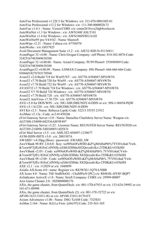 AutoVue Professional v1.22C3 for Windows: s/n: 311-076-0001605-01
AutoVue Professional v12.2 for WIndows: s/n: 111-300-0000020-71
AutoVue v1.0.1 : Name: Vizion/CORE s/n: cmtm2618vcx24gb4xwkavm
AutoWinNet v1.3 for Windows : s/n: AWN348CASLT101
AutoWinNet v1.4 for Windows : s/n: AWN348INWUA102
AutoWinNet95 pro V4.0 b2 : Name: blastsoft
AutoWipe v2.21 : Name: Cabeca s/n: 67768576
AutoWorks : s/n: G037825
Avail Document Management Suite v3.2 : s/n: AIE32-XHUN-91136811
AvantPager 32 v4.00 : Name: Chris Grogan Company: self Phone: 814-362-4876 Code:
32425167483049638388
AvantPager 32 v4.00.06 : Name: Azrael Company: PC99 Phone#: 555696969 Code:
32425167483049638388
AvantPager32 v4.00.09 : Name: LOMAX Company: DSi Phone#: 666-666-666 Code:
93066018276765170560
Avast32 v2.0 Build 718 for Win95/NT : s/n: AS770-A504047-MY6WT6
Avast32 v7.70 Build 720 for Win95 : s/n: AS770-A504047-MY6WT6
Avast32 v7.70 Build 722 for Win95 : s/n: AS770-A504047-MY6WT6
AVAST32 v7.70 Build 724 For Windows : s/n: AS770-A504047-MY6WT6
Avast32 V7.70 Build 726 Windows : s/n: AS770-A504047-MY6WT6
Avast32 v7.70 Build 728 : s/n: AS770-A504047-MY6WT6
Avast32 AntiVirus v7.70.729 : s/n: AS770-A504047-MY6WT6
AVG v5.0 for DOS/WIN : s/n: 50U-XBUDBUNDY-0-DDN or s/n: 50S-1-96854-PQW
AVG v5.1 b1220 : s/n: 50U-XBUDBUNDY-0-DDN
AVI Kit v2.3 : Name: Rebecca Lipski Code: 52213 55555 21912
AviMate v2.13a : Code: av2-01450246
aVirt Gateway Server v3.0 : Name: Daniellee Charlebois Server Name: Weapon s/n:
AGT300-154098-042536A8F9F497
aVirt Gateway Server v3.22 : Licensee Name: REUNiTED Server Name: REUNiTED s/n:
AGT305-214098-34D340851AD3C0
aVirt Mail Server v3.5 : s/n: AML3Z2-456097-1230677
AVM-ISDN-IBTX v3.0 : s/n: 2001507A
AWARD +v4.50pg (Bios) : password: AWARD_SW
AweVBank 98 RV 2.0.0.0 : Key: xu98NnOFuW0D-&Z%jMAHaPtb%7YVH1ohaCYwh-
&7cnwbFTjfEzlGSxCzINNftj-xZihb3ZIl0duX82QexsdivKo-2TDK&UvO3kHH
AweVBank v2.03 : Code: xu98NnOFuW0D-&Z%jMAHaPtb% 7YVH1ohaCYwh-
&7cnwbFTjfEz lGSxCzINNftj-xZihb3ZIl0du X82QexsdivKo-2TDK&UvO3kHH
AweVBank 98 v2.08 : Code: xu98NnOFuW0D-&Z%jMAHaPtb% 7YVH1ohaCYwh-
&7cnwbFTjfEz lGSxCzINNftj-xZihb3ZIl0du X82QexsdivKo-2TDK&UvO3kHH
AXE v2.1 : s/n: 112029 or s/n: 1040899
Axialis AX-Icons 4.0 : name: Register s/n: R83WXU-1Q78-LNBB
AX Icons 4.0 : Name: ThE StaRDoGG - ChaMPioN [PC] s/n: R84G8L-HY8F-BQP7
AxIndicator ActiveX v1.0 : Name: SiraX Company: CORE s/n: 29999-00007
Axis Game Cheater 2.0 : 5020000000176
AXis, the game cheater, from QuaterDeck: s/n: 001-17D-67933 or s/n: 133-624-39992 or s/n:
101-671-09990
AXis, the game cheater, from QuaterDeck (2): s/n: 001-37E-52722 or s/n:
AP100-1633-31011-JG or s/n: AP100-31011-0170-EV
Axium Adventures v1.0b : Name: DSG TeAM Code: 7325$31
AxMan 2.1b4 : Name: KiLLa Firm: [c0re'97] Code: 235-561-365
 