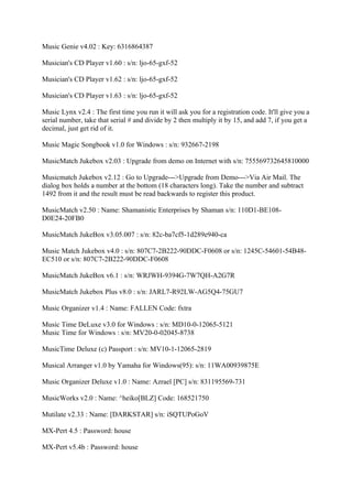 Music Genie v4.02 : Key: 6316864387

Musician's CD Player v1.60 : s/n: ljo-65-gxf-52

Musician's CD Player v1.62 : s/n: ljo-65-gxf-52

Musician's CD Player v1.63 : s/n: ljo-65-gxf-52

Music Lynx v2.4 : The first time you run it will ask you for a registration code. It'll give you a
serial number, take that serial # and divide by 2 then multiply it by 15, and add 7, if you get a
decimal, just get rid of it.

Music Magic Songbook v1.0 for Windows : s/n: 932667-2198

MusicMatch Jukebox v2.03 : Upgrade from demo on Internet with s/n: 755569732645810000

Musicmatch Jukebox v2.12 : Go to Upgrade--->Upgrade from Demo--->Via Air Mail. The
dialog box holds a number at the bottom (18 characters long). Take the number and subtract
1492 from it and the result must be read backwards to register this product.

MusicMatch v2.50 : Name: Shamanistic Enterprises by Shaman s/n: 110D1-BE108-
D0E24-20FB0

MusicMatch JukeBox v3.05.007 : s/n: 82c-ba7cf5-1d289e940-ca

Music Match Jukebox v4.0 : s/n: 807C7-2B222-90DDC-F0608 or s/n: 1245C-54601-54B48-
EC510 or s/n: 807C7-2B222-90DDC-F0608

MusicMatch JukeBox v6.1 : s/n: WRJWH-9394G-7W7QH-A2G7R

MusicMatch Jukebox Plus v8.0 : s/n: JARL7-R92LW-AG5Q4-75GU7

Music Organizer v1.4 : Name: FALLEN Code: fxtra

Music Time DeLuxe v3.0 for Windows : s/n: MD10-0-12065-5121
Music Time for Windows : s/n: MV20-0-02045-8738

MusicTime Deluxe (c) Passport : s/n: MV10-1-12065-2819

Musical Arranger v1.0 by Yamaha for Windows(95): s/n: 11WA00939875E

Music Organizer Deluxe v1.0 : Name: Azrael [PC] s/n: 831195569-731

MusicWorks v2.0 : Name: ^heiko[BLZ] Code: 168521750

Mutilate v2.33 : Name: [DARKSTAR] s/n: iSQTUPoGoV

MX-Pert 4.5 : Password: house

MX-Pert v5.4b : Password: house
 