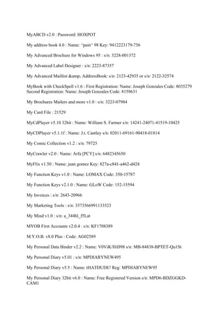 MyABCD v2.0 : Password: HOXPOT

My address book 4.0 : Name: ^pain^ 98 Key: 9412223179-756

My Advanced Brochure for Windows 95 : s/n: 3228-001372

My Advanced Label Designer : s/n: 2223-87357

My Advanced Maillist &amp; AddressBook: s/n: 2123-42935 or s/n: 2122-32574

MyBook with CheckSpell v1.6 : First Registration: Name: Joseph Gonzales Code: 8035279
Second Registration: Name: Joseph Gonzales Code: 8159631

My Brochures Mailers and more v1.0 : s/n: 3223-07984

My Card File : 21529

MyCdPlayer v5.10 32bit : Name: William S. Farmer s/n: 14241-24071-41519-10425

MyCDPlayer v5.1.1f : Name: J.t. Cantley s/n: 02011-69161-90418-01814

My Comic Collection v1.2 : s/n: 79725

MyCrawler v2.0 : Name: Arfa [PCY] s/n: 6482345650

MyFlix v1.50 : Name: juan gomez Key: 827a-c841-a462-d424

My Function Keys v1.0 : Name: LOMAX Code: 350-15787

My Function Keys v2.1.0 : Name: GLoW Code: 152-15594

My Invoices : s/n: 2643-20966

My Marketing Tools : s/n: 3373566991133523

My Mind v1.0 : s/n: a_344hl_f5Lat

MYOB First Accounts v2.0.4 : s/n: KF1708389

M.Y.O.B. v8.0 Plus : Code: AG02589

My Personal Data Binder v2.2 : Name: V0ViK/HiD98 s/n: MB-84838-BPTET-Qu1St

My Personal Diary v5.01 : s/n: MPDIARYNEW495

My Personal Diary v5.5 : Name: tHATDUDE! Reg: MPDIARYNEW95

My Personal Diary 32bit v6.0 : Name: Free Registered Version s/n: MPD6-BDZGGKD-
CAM1
 
