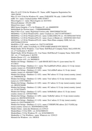 Mirc-32 v4.52 32-bit for Windows 95 : Name: mIRC Supporter Registration No:
1869-196544
Mirc-32 v4.6 32-bit for Windows 95 : name: PARASITE '96 code: 11606-973008
mIRC 4.6 : name: Cracked number: 9696-1070977
MircoAngelo 2.1 : name: MicroAngelo s/n: S3272932
Mircosoft planner : 076-051-090
MitemView (mac) : 11089
MKS Source Integrity v7.1c for Windows 95 : s/n: 4040099599
MobileMath for Newton (mac) : 2100000000000000
Mod 4 Win v2.xx : name: Registered Version code: 308435988047381282
MOD4Win +v2.30 for Windows(95) : name: Cracked s/n: 236273118978589877
MOD4Win +v2.30 for Windows(95) (2) : name: GARGAMEL'95 s/n : 951589925305770743
MOD4Win +v2.30 for Windows(95) (3) : name: (Leave it Blank) s/n : 220389582148317632
MOD4Win +v2.30 for Windows(95) (4) : name: Shere Khan company: KSB, Ltd. s/n:
430278180632329310
Mod4Win v2.20 : name: cracked s/n: 236273118978589
ModEdit v3.02 : name: Everybody s/n: FF4FAA6BEA48483E1FFC5D3E5E
Model Studio 3D for Windows : User Name: DoH!RuLeZ! Company Name: HeLLAND iNC.
s/n: 27 Verification #: 863547
Model Studio 3D for Windows (2) : User Name: DoH!RuLeZ! Company Name: HeLLAND
iNC. s/n: 17 Verification #: 863528
Modem Doctor v5.2 : s/n: M4B00635
Modem Doctor v6.0 : s/n: M6D00810
Modem init Strings - Database v1.1 : (edit $BASE.KEY) line #1: (your name) line #2:
47110815
Modem Init Strings - Database v2.1 : name: The GuaRDiaN aNGeL adress: G.!.$ zip: (none)
country: (none) s/n: 3F62644E3C474840
Modem Init Strings - Database v2.1 (02) : name: TeLLeRBoP adress: G.!.$ zip: (none)
country: (none) s/n: 404A60373D40
Modem Init Strings - Database v2.1 (03) : name: Me! adress: G.!.$ zip: (none) country: (none)
s/n: 594049655C50
Modem Init Strings - Database v2.1 (04) : name: You! adress: G.!.$ zip: (none) country:
(none) s/n: 525F374B4152
Modem Init Strings - Database v2.1 (05) : name: 2U! adress: G.!.$ zip: (none) country: (none)
s/n: 4B545E546440
Modem Init Strings - Database v2.1 (06) : name: 4U! adress: G.!.$ zip: (none) country: (none)
s/n: 5C54375E6653
Modem Init Strings - Database v2.1 (07) : name: SoMeBoDy! adress: G.!.$ zip: (none)
country: (none) s/n: 325F42574661
Modem Init Strings - Database v2.1 (09) : name: NoBoDy! adress: G.!.$ zip: (none) country:
(none) s/n: 40435E5439524158
Modem Init Strings - Database v2.1 (10) : name: Xxx! adress: G.!.$ zip: (none) country:
(none) s/n: 43415348404E3757
Modem Init Strings - Database v2.1 (11) : name: CYBERPUNK adress: [LCi^XADi] zip:
(none) country: (none) s/n: 3B38484D603A334D
Modem Status : name:aka Modemsta s/n:1239123
ModemShare v7.0 for DOS : s/n: S#36230005251
ModemShare v7.0 for Windows 95 : s/n: S#36230005251
ModemSta v1.7 for WinDows : name: Whatever s/n: 1239123
Monarch for Windows : s/n: 1003818
 