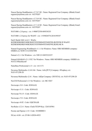 Nascar Racing HeadQuarters v3.7.0.7.SE : Name: Registered User Company: (Blank) Email:
reguser@myhome.com s/n: 165378267

Nascar Racing HeadQuarters v3.7.0.9 SE : Name: Registered User Company: (Blank) Email:
reguser@myhome.com s/n: 165378267

Nascar Racing HeadQuarters v3.7.1.0 SE : Name: Registered User Company: (Blank) Email:
reguser@myhome.com s/n: 165378267

NAT1000 v.2.0 proxy : s/n: 1-900872550-889538355

NAT1000 v.2.0 proxy for WinNT : s/n: 1-939028574-2018199347

Nat32 Build 1042 v6.4.5 : Win9x:
K020KMI4KMK934HK5KHJ53I5I5IMJ645I556HJ59ILJKI5I93M J8 WinNT:
K020KMI4KMK934HK5KHJ53I5I5IMJ645I556HJ59ILJKJ6IL4K I6

Natural Engeneering WorkBench v1.1.1 for Windows: Name: ORS MEMBER company:
OSIRIS s/n: NEW1111234567890

Natural v2.1.1 for Windows : s/n: NW12118855322257

Natural/ADABAS v2.1.3 PL7 for Windows : Name: ORS MEMBER company: OSIRIS s/n:
NAT2130fuck0you0

NaturBase Professional v1.5 : s/n: 1A11171

Navarasa Multimedia v2.4.0.166 : Name: Arfa [PCY] Company: #Prophecy s/n:
NAV-071298-20

Navarasa Multimedia v2.41 : Name: AdEpt Company: CRYSTAL s/n: NAV-071298-20

NavCIS Professional v1.5 for Windows : s/n: MC-9267

Naviscope v5.0 : Code: JES9AAX

Naviscope v5.11 : Code: JES9AAX

Naviscope V6.15 : Code: JES9AAX

Naviscope v7.0 : Code: JES9AAX

Naviscope v8.02 : Code: GQCDAAB

NavRules v2.2.4 : Name: Chafe/TEX99 Key: 3263185961

Ncome and Xpense v1.0 : Code: 10100000011

NCore v4.04 : s/n: EV40-1-02034-4933
 