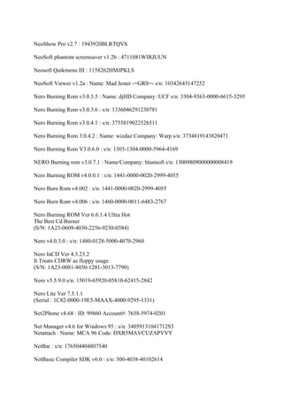 NeoShow Pro v2.7 : 1943920BLRTQVS

NeoSoft phantom screensaver v1.2b : 4711081WIRJUUN

Neosoft Quikmenu III : 1158262HMJPKLS

NeoSoft Viewer v1.2a : Name: Mad Jester -=GRS=- s/n: 10342643147252

Nero Burning Rom v3.0.3.5 : Name: djHD Company: UCF s/n: 3304-9363-0000-6615-3295

Nero Burning Rom v3.0.3.6 : s/n: 1336046291230781

Nero Burning Rom v3.0.4.1 : s/n: 3755819022526511

Nero Burning Rom 3.0.4.2 : Name: wizdaz Company: Warp s/n: 3734819143820471

Nero Burning Rom V3.0.6.0 : s/n: 1303-1304-0000-5964-4169

NERO Burning rom v3.0.7.1 : Name/Company: blastsoft s/n: 13009809000000008419

Nero Burning ROM v4.0.0.1 : s/n: 1441-0000-0020-2999-4055

Nero Burn Rom v4.002 : s/n: 1441-0000-0020-2999-4055

Nero Burn Rom v4.006 : s/n: 1460-0000-0011-6483-2767

Nero Burning ROM Ver 6.6.1.4 Ultra Hot
The Best Cd Burner
(S/N: 1A23-0609-4030-2256-9230-0384)

Nero v4.0.3.0 : s/n: 1480-0128-5000-4070-2960

Nero InCD Ver 4.3.23.2
It Treats CDRW as floppy usage.
(S/N: 1A23-0081-8030-1281-3013-7790)

Nero v5.5.9.0 s/n: 15019-65920-05810-62415-2842

Nero Lite Ver 7.5.1.1
(Serial : 1C82-0000-19E5-MAAX-4000-9295-1331)

Net2Phone v8.68 : ID: 99860 Account#: 7638-5974-0201

Net Manager v4.6 for Windows 95 : s/n: 34059131041712S3
Netattach : Name: MCA 96 Code: DXR5MAVCUZAPVVY

NetBar : s/n: 176504404807540

NetBasic Compiler SDK v6.0 : s/n: 300-4038-40102614
 