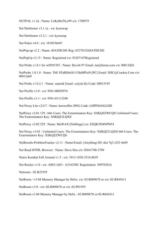 NETPAL v1.2a : Name: CoKeBoTtLe99 s/n: 1788975

Net Partitioner v3.1.1a : s/n: kynswnp

Net Partitioner v3.2.1 : s/n: kynswnp

Net Poker v4.0 : s/n: 1010536647

NetPop-up v2.2 : Name: tHATDUDE Reg: 83278332tHATDUDE

NetPopUp v2.15 : Name: Registered s/n: 83267147Registered

Net Probe v1.0.1 for wIN95/NT : Name: Revolt 97 Email: me@home.com s/n: 00013d26

NetProbe 1.0.1.8 : Name: ThE STaRDoGG CHaMPioN [PC] Email: SDC@Cracker.Com s/n:
00015ab9

Net Probe v1.0.2.1 : Name: zaarnik Email: cr@ck.blz Code: 00015195

Net Profile v1.0 : s/n: 9501-00029976

Net Profile v1.1 : s/n: 9501-01113240

Net Proxy Lite v2.0.7 : Name: knoweffex DNG Code: LDPPJGGGLHD

NetProxy v3.01.129 : 666 Users: The Exterminators Key: XSKQZZWCQS Unlimited Users:
The Exterminators Key: XSKQZ1LQXS

NetProxy v3.02.229 : Name: MoWAX [Nobliege] s/n: ZZQKTD4NPNF4

Net Proxy v3.03 : Unlimited Users: The Exterminators Key: XSKQZ1LQXS 666 Users: The
Exterminators Key: XSKQZZWCQS

NetResults ProblemTracker v2.11 : Name/Email: (Anything) ID: dist 7tj3 r223 4n89

Net Road HTML Browser : Name: Steve Hsu s/n: 02641708-3709

Netris Kombat Full Arsenal v1.5 : s/n: 1013-1838-3216-8639

Net Rocker v1.0 : s/n: A0011A03 - A316520C Registration: 5097ED3A

Netroom : 02-R25593

NetRoom +v3.04 Memory Manager by Helix: s/n: 02-R809678 or s/n: 02-R843611

NetRoom v3.0 : s/n: 02-R809678 or s/n: 02-P01593

NetRoom v3.04 Memory Manager by Helix : 02-R809678 or 02-R843611
 