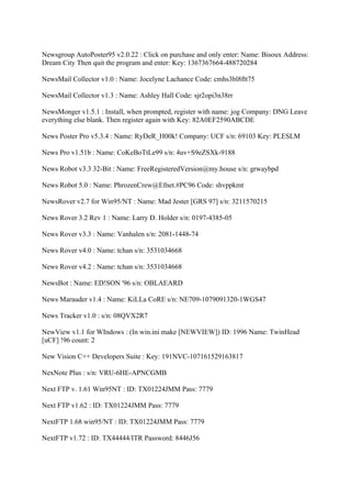 Newsgroup AutoPoster95 v2.0.22 : Click on purchase and only enter: Name: Bisoux Address:
Dream City Then quit the program and enter: Key: 1367367664-488720284

NewsMail Collector v1.0 : Name: Jocelyne Lachance Code: cmhs3bl8ftt75

NewsMail Collector v1.3 : Name: Ashley Hall Code: sjr2opi3n38rr

NewsMonger v1.5.1 : Install, when prompted, register with name: jog Company: DNG Leave
everything else blank. Then register again with Key: 82A0EF2590ABCDE

News Poster Pro v5.3.4 : Name: RyDeR_H00k! Company: UCF s/n: 69103 Key: PLESLM

News Pro v1.51b : Name: CoKeBoTtLe99 s/n: 4uv+S9eZSXk-9188

News Robot v3.3 32-Bit : Name: FreeRegisteredVersion@my.house s/n: grwaybpd

News Robot 5.0 : Name: PhrozenCrew@Efnet.#PC96 Code: shvppkmt

NewsRover v2.7 for Win95/NT : Name: Mad Jester [GRS 97] s/n: 3211570215

News Rover 3.2 Rev 1 : Name: Larry D. Holder s/n: 0197-4385-05

News Rover v3.3 : Name: Vanhalen s/n: 2081-1448-74

News Rover v4.0 : Name: tchan s/n: 3531034668

News Rover v4.2 : Name: tchan s/n: 3531034668

NewsBot : Name: ED!SON '96 s/n: OBLAEARD

News Marauder v1.4 : Name: KiLLa CoRE s/n: NE709-1079091320-1WGS47

News Tracker v1.0 : s/n: 08QVX2R7

NewView v1.1 for WIndows : (In win.ini make [NEWVIEW]) ID: 1996 Name: TwinHead
[uCF] !96 count: 2

New Vision C++ Developers Suite : Key: 191NVC-107161529163817

NexNote Plus : s/n: VRU-6HE-APNCGMB

Next FTP v. 1.61 Win95NT : ID: TX01224JMM Pass: 7779

Next FTP v1.62 : ID: TX01224JMM Pass: 7779

NextFTP 1.68 win95/NT : ID: TX01224JMM Pass: 7779

NextFTP v1.72 : ID: TX44444/ITR Password: 8446J56
 