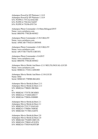 Ashampoo PowerUp XP Platinum 1.1.0.9
Ashampoo PowerUp XP Platinum 1.1.0.9
S/N: PUPPCC-77F1A2-0AE24D
S/N: PUPPC4-77D120-F36D97
S/N: PUPPC4-778396-D7F734

Ashampoo Photo Commander v3.0 Beta Bilingual-DVT
Name: www.serialnews.com
Serial: BRS59E-770E2B-4058E2

Ashampoo Photo Commander v3.50-ViRiLiTY
Name: www.serialnews.com
Serial: APHCAB-77X42A-UBFD4X

Ashampoo Photo Commander v3.02-ViRiLiTY
Name: www.serialnews.com
Serial: APCVYB-77X47E-UBF3FX

Ashampoo Photo Commander v3.0-DVT
Name: www.serialnews.com
Serial: BRS59E-770E2B-4058E2

Ashampoo Movie Shrink And Burn v2.11 MULTiLiNGUAL-LUCiD
Name: www.serialnews.com
Serial: MSB2A1-772412-ADE48D

Ashampoo Movie Shrink And Burn v2.10-LUCiD
Name: DAC
Serial: MSB2AF-77B9B8-B6A4E6

Ashampoo Movie Shrink.&.Burn 2.11
Ashampoo Movie Shrink & Burn 2.11
S/N: MSB2A4-77BB2E-9BCB66
or
S/N: MSB2AC-77557E-DC6DE0
S/N: MSB2AA-77A860-600217
S/N: MSB2A6-77D056-F0D0B9

Ashampoo Movie Shrink.&.Burn 2.1
Ashampoo Movie Shrink & Burn 2.1
S/N: MSB2A9-77CC37-E643AD
S/N: MSB2A7-7790D4-74DE8E
S/N: MSB2AB-77170D-2A487E

Ashampoo Movie Shrink.&.Burn 2.0
Ashampoo Movie Shrink & Burn 2.0
S/N: MSB2AB-77X4D9-UBFC2X
S/N: MSB2AN-770R42-4YX2EN
S/N: MSB2A5-77HS54-KHTCBP
 