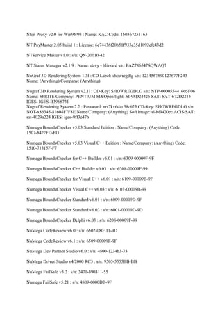 Nton Proxy v2.0 for Win95/98 : Name: KAC Code: 150367251163

NT PayMaster 2.05 build 1 : License: 6e74436f20b51f933c35d1092efe43d2

NTService Master v1.0 : s/n: QN-20010-42

NT Status Manager v2.1.9 : Name: davy - blizzard s/n: FAZ786547SQWAQ7

NuGraf 3D Rendering System 1.3f : CD Label: showregdlg s/n: 1234567890127677F243
Name: (Anything) Company: (Anything)

Nugraf 3D Rendering System v2.1i : CD-Key: SHOWREGDLG s/n: NTP-000055441605F06
Name: SPRITE Company: PENTIUM SI&Openflight: SI-98D24426 SAT: SAT-672D2215
IGES: IGES-B396873E
Nugraf Rendering System 2.2 : Password: nrs7kv6dza58c623 CD-Key: SHOWREGDLG s/n:
NOT-x86345-81604F7F8E Name/Company: (Anything) Soft Image: si-bf9420ec ACIS/SAT:
sat-4029a224 IGES: iges-9ff3e47b

Numega BoundsChecker v5.03 Standard Edition : Name/Company: (Anything) Code:
1507-8422FD-FD

Numega BoundsChecker v5.03 Visual C++ Edition : Name/Company: (Anything) Code:
1510-71315F-F7

Numega BoundsChecker for C++ Builder v6.01 : s/n: 6309-00009F-9F

Numega BoundsChecker C++ Builder v6.03 : s/n: 6308-00009F-99

Numega BoundsChecker for Visual C++ v6.01 : s/n: 6109-00009B-9F

Numega BoundsChecker Visual C++ v6.03 : s/n: 6107-00009B-99

Numega BoundsChecker Standard v6.01 : s/n: 6009-00009D-9F

Numega BoundsChecker Standard v6.03 : s/n: 6001-00009D-9D

Numega BoundsChecker Delphi v6.03 : s/n: 6208-00009F-99

NuMega CodeReview v6.0 : s/n: 6502-080311-9D

NuMega CodeReview v6.1 : s/n: 6509-00009F-9F

NuMega Dev Partner Studio v6.0 : s/n: 4800-1234b3-73

NuMega Driver Studio v4/2000 RC3 : s/n: 9505-5555BB-BB

NuMega FailSafe v5.2 : s/n: 2471-390311-55

Numega FailSafe v5.21 : s/n: 4809-0000DB-9F
 