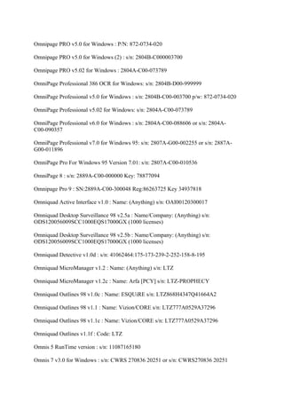Omnipage PRO v5.0 for Windows : P/N: 872-0734-020

Omnipage PRO v5.0 for Windows (2) : s/n: 2804B-C000003700

Omnipage PRO v5.02 for Windows : 2804A-C00-073789

OmniPage Professional 386 OCR for Windows: s/n: 2804B-D00-999999

OmniPage Professional v5.0 for Windows : s/n: 2804B-C00-003700 p/w: 872-0734-020

OmniPage Professional v5.02 for Windows: s/n: 2804A-C00-073789

OmniPage Professional v6.0 for Windows : s/n: 2804A-C00-088606 or s/n: 2804A-
C00-090357

OmniPage Professional v7.0 for Windows 95: s/n: 2807A-G00-002255 or s/n: 2887A-
G00-011896

OmniPage Pro For Windows 95 Version 7.01: s/n: 2807A-C00-010536

OmniPage 8 : s/n: 2889A-C00-000000 Key: 78877094

Omnipage Pro 9 : SN:2889A-C00-300048 Reg:86263725 Key 34937818

Omniquad Active Interface v1.0 : Name: (Anything) s/n: OAI00120300017

Omniquad Desktop Surveillance 98 v2.5a : Name/Company: (Anything) s/n:
ODS120056009SCC1000EQS17000GX (1000 licenses)

Omniquad Desktop Surveillance 98 v2.5b : Name/Company: (Anything) s/n:
ODS120056009SCC1000EQS17000GX (1000 licenses)

Omniquad Detective v1.0d : s/n: 41062464:175-173-239-2-252-158-8-195

Omniquad MicroManager v1.2 : Name: (Anything) s/n: LTZ

Omniquad MicroManager v1.2c : Name: Arfa [PCY] s/n: LTZ-PROPHECY

Omniquad Outlines 98 v1.0c : Name: ESQUiRE s/n: LTZ868H4347Q41664A2

Omniquad Outlines 98 v1.1 : Name: Vizion/CORE s/n: LTZ777A0529A37296

Omniquad Outlines 98 v1.1c : Name: Vizion/CORE s/n: LTZ777A0529A37296

Omniquad Outlines v1.1f : Code: LTZ

Omnis 5 RunTime version : s/n: 11087165180

Omnis 7 v3.0 for Windows : s/n: CWRS 270836 20251 or s/n: CWRS270836 20251
 
