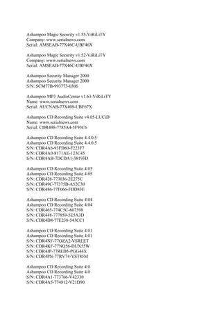 Ashampoo Magic Security v1.55-ViRiLiTY
Company: www.serialnews.com
Serial: AMSEAB-77X46C-UBF46X

Ashampoo Magic Security v1.52-ViRiLiTY
Company: www.serialnews.com
Serial: AMSEAB-77X46C-UBF46X

Ashampoo Security Manager 2000
Ashampoo Security Manager 2000
S/N: SCM77B-993773-0306

Ashampoo MP3 AudioCenter v1.63-ViRiLiTY
Name: www.serialnews.com
Serial: AUCNAB-77X408-UBF67X

Ashampoo CD Recording Suite v4.05-LUCiD
Name: www.serialnews.com
Serial: CDR498-7785A4-5F93C6

Ashampoo CD Recording Suite 4.4.0.5
Ashampoo CD Recording Suite 4.4.0.5
S/N: CDR4A6-93FD60-F223F7
S/N: CDR4A0-8171AE-123C45
S/N: CDR4AB-7DCDA1-38193D

Ashampoo CD Recording Suite 4.05
Ashampoo CD Recording Suite 4.05
S/N: CDR428-773036-2E275C
S/N: CDR49C-77375B-A52C30
S/N: CDR486-77F066-FDD83E

Ashampoo CD Recording Suite 4.04
Ashampoo CD Recording Suite 4.04
S/N: CDR465-774C5C-607398
S/N: CDR448-777859-5E5A3D
S/N: CDR4D8-77E238-543CC1

Ashampoo CD Recording Suite 4.01
Ashampoo CD Recording Suite 4.01
S/N: CDR4NF-77OZA2-VSREET
S/N: CDR4KF-77NQ56-DUX55W
S/N: CDR4JP-77RED5-PGG44X
S/N: CDR4PN-77RV74-YST85M

Ashampoo CD Recording Suite 4.0
Ashampoo CD Recording Suite 4.0
S/N: CDR4A1-773766-V42330
S/N: CDR4A5-774812-V21D90
 