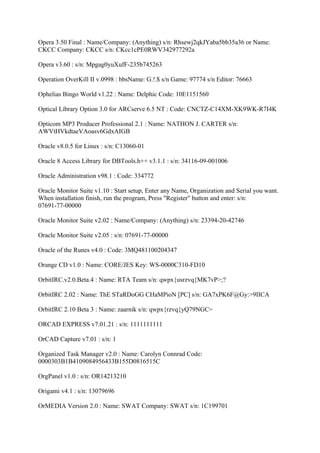 Opera 3.50 Final : Name/Company: (Anything) s/n: Rhsewj2qkJYaba5bb35a36 or Name:
CKCC Company: CKCC s/n: CKcc1cPE0RWV342977292a

Opera v3.60 : s/n: Mpgag0yuXufF-235b745263

Operation OverKill II v.0998 : bbsName: G.!.$ s/n Game: 97774 s/n Editor: 76663

Ophelias Bingo World v1.22 : Name: Delphic Code: 10E1151560

Optical Library Option 3.0 for ARCserve 6.5 NT : Code: CNCTZ-C14XM-XK9WK-R7I4K

Opticom MP3 Producer Professional 2.1 : Name: NATHON J. CARTER s/n:
AWVtHVkdtaeVAoasv6GdxAIGB

Oracle v8.0.5 for Linux : s/n: C13060-01

Oracle 8 Access Library for DBTools.h++ v3.1.1 : s/n: 34116-09-001006

Oracle Administration v98.1 : Code: 334772

Oracle Monitor Suite v1.10 : Start setup, Enter any Name, Organization and Serial you want.
When installation finish, run the program, Press "Register" button and enter: s/n:
07691-77-00000

Oracle Monitor Suite v2.02 : Name/Company: (Anything) s/n: 23394-20-42746

Oracle Monitor Suite v2.05 : s/n: 07691-77-00000

Oracle of the Runes v4.0 : Code: 3MQ481100204347

Orange CD v1.0 : Name: CORE/JES Key: WS-0000C310-FD10

OrbitIRC.v2.0.Beta.4 : Name: RTA Team s/n: qwpx{usrzvq{MK7vP>;?

OrbitIRC 2.02 : Name: ThE STaRDoGG CHaMPioN [PC] s/n: GA7xPK6F@Gy:>9IICA

OrbitIRC 2.10 Beta 3 : Name: zaarnik s/n: qwpx{rzvq{yQ79NGC=

ORCAD EXPRESS v7.01.21 : s/n: 1111111111

OrCAD Capture v7.01 : s/n: 1

Organized Task Manager v2.0 : Name: Carolyn Connrad Code:
0000303B1B4109084956433B155D0816515C

OrgPanel v1.0 : s/n: OR14213210

Origami v4.1 : s/n: 13079696

OrMEDIA Version 2.0 : Name: SWAT Company: SWAT s/n: 1C199701
 