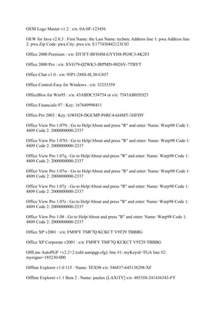 OEM Logo Master v1.2 : s/n: 0A-0F-123456

OEW for Java v2.0.3 : First Name: the Last Name: technic Address line 1: pwa Address line
2: pwa Zip Code: pwa City: pwa s/n: E177430442123C03

Office 2000 Premium : s/n: DT3FT-BFH4M-GYYH8-PG9C3-8K2FJ

Office 2000 Pro : s/n: XVG79-Q2WK3-JRPMD-9H26V-7TBYT

Office Chat v1.0 : s/n: 95P1-288S-8L30-U857

Office Control-Easy for Windows : s/n: 33233359

OfficeBlox for Win95 : s/n: 43ABDC534754 or s/n: 7543AB05E023

Office Financials 97 : Key: 167649998411

Office Pro 2003 : Key: GWH28-DGCMP-P6RC4-6J4MT-3HFDY

Office View Pro 1.07N : Go to Help/About and press "R" and enter: Name: Warp98 Code 1:
4809 Code 2: 2000000000-2337

Office View Pro 1.07O : Go to Help/About and press "R" and enter: Name: Warp98 Code 1:
4809 Code 2: 2000000000-2337

Office View Pro 1.07q : Go to Help/About and press "R" and enter: Name: Warp98 Code 1:
4809 Code 2: 2000000000-2337

Office View Pro 1.07w : Go to Help/About and press "R" and enter: Name: Warp98 Code 1:
4809 Code 2: 2000000000-2337

Office View Pro 1.07y : Go to Help/About and press "R" and enter: Name: Warp98 Code 1:
4809 Code 2: 2000000000-2337

Office View Pro 1.07z : Go to Help/About and press "R" and enter: Name: Warp98 Code 1:
4809 Code 2: 2000000000-2337

Office View Pro 1.08 : Go to Help/About and press "R" and enter: Name: Warp98 Code 1:
4809 Code 2: 2000000000-2337

Office XP v2001 : s/n: FM9FY TMF7Q KCKCT V9T29 TBBBG

Office XP Corporate v2001 : s/n: FM9FY TMF7Q KCKCT V9T29 TBBBG

OffLine AutoPGP +v2.2+2 (edit autopgp.cfg): line #1: myKeyid=TGA line #2:
myregno=185230-000

Offline Explorer v1.0 115 : Name: TEX98 s/n: 546837-645138298-XF

Offline Explorer v1.1 Beta 2 : Name: paulux [LAXiTY] s/n: 485358-241436343-FY
 