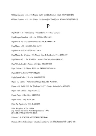 Offline Explorer v1.1.150 : Name: BaRT SiMPSoN s/n: 545528-581952224-DD

Offline Explorer v1.1.153 : Name: DASavant [AnThraX] s/n: 475634-242192585-PK



                                          P
PageCraft v1.0 : Name: davy - blizzard s/n: 381649231331377

PageKeeper Standard v3.0 : s/n: 3259A-L07-016031

Pagemaker NL v5.0 for Windows : 02-50C8-100094310

PageMaker v5.0 : 03-4005-200136599

Pagemaker v6.0 : 03-5025-303224614

PageMaster for Windows 95 : Name: John T. Reidy s/n: 3944-1536-509

PageMaster v2.11 for Win95/98 : Name: KAC s/n: 6944-1400-547

Page'O Labels v2.8 : Name: n03l Key: RKS-584173

Page Peeker v1.0 : Name: TS99 s/n: 5458662387548454

Pagis PRO v2.0 : s/n: 9805CX52237

Pagis ScanWorks v2.0 : s/n: 9806DE02529

Pagoo 1.2 Deluxe : Name: (Anything) RegCode: AAOPSA

Pagoo v1.4 Build 1222 for Windows 95/NT : Name: Active8 s/n: ACSJCM

Pagoo v2.0 Deluxe : Key: AEPMXO

Pagoo Pager v2.2c : Key: AEPMXO

Pagoo v2.41 : Key: ANJCZW

Paint Pal Paint : s/n: 9201-KA10455

Paint Shop Pro X Ver 10 Hot
My Newest Favorites Paint Program since 1996
(S/N: PR10WRX-0003900-PHZ)

Painter v3.0 : PW300RAZ0002435-KRNH-001

Painter 3D v1.0 : Company: Chumbawamba s/n: VA100RAZ0000498-CELW-001
 