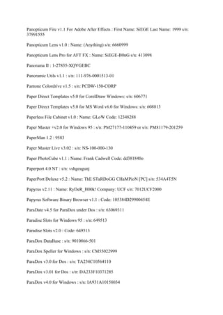 Panopticum Fire v1.1 For Adobe After Effects : First Name: SiEGE Last Name: 1999 s/n:
37991555

Panopticum Lens v1.0 : Name: (Anything) s/n: 6660999

Panopticum Lens Pro for AFT FX : Name: SiEGE-B0nG s/n: 413098

Panorama II : 1-27835-XQVGEBC

Panoramic Utils v1.1 : s/n: 111-976-0001513-01

Pantone Colordrive v1.5 : s/n: PCDW-150-CORP

Paper Direct Templates v5.0 for CorelDraw Windows: s/n: 606771

Paper Direct Templates v5.0 for MS Word v6.0 for Windows: s/n: 608813

Paperless File Cabinet v1.0 : Name: GLoW Code: 12348288

Paper Master +v2.0 for Windows 95 : s/n: PM27177-110459 or s/n: PM81179-201259

PaperMan 1.2 : 9583

Paper Master Live v3.02 : s/n: NS-100-000-130

Paper PhotoCube v1.1 : Name: Frank Cadwell Code: dd381840o

Paperport 4.0 NT : s/n: vshgeagunj

PaperPort Deluxe v5.2 : Name: ThE STaRDoGG CHaMPioN [PC] s/n: 534A4T5N

Papyrus v2.11 : Name: RyDeR_H00k! Company: UCF s/n: 7012UCF2000

Papyrus Software Binary Browser v1.1 : Code: 105384D29900454E

ParaDate v4.5 for ParaDox under Dos : s/n: 63069311

Paradise Slots for Windows 95 : s/n: 649513

Paradise Slots v2.0 : Code: 649513

ParaDox DataBase : s/n: 9010866-501

ParaDox Speller for Windows : s/n: CM55022999

ParaDox v3.0 for Dos : s/n: TA234C10564110

ParaDox v3.01 for Dos : s/n: DA233F10371285

ParaDox v4.0 for Windows : s/n: IA931A10158034
 