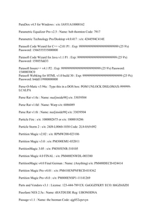 ParaDox v4.5 for Windows : s/n: IA931A10000162

Parametric Equalizer Pro v2.5 : Name: bob thornton Code: 7917

Parametric Technology Pro/Desktop v4.0.417 : s/n: 4244594C414E

Parasoft Code Wizard for C++ v2.01 P1 : Exp: 9999999999999999999999999 (25 9's)
Password: 1566555555000000

Parasoft Code Wizard for Java v1.1 P1 : Exp: 9999999999999999999999999 (25 9's)
Password: 158855dd33

Parasoft Insure++ v4.1 P2 : Exp: 9999999999999999999999999 (25 9's) Password:
15400030C0
Parasoft Webking for HTML v1.0 build 30 : Exp: 9999999999999999999999999 (25 9's)
Password: b4dd119900000000

Parse-O-Matic v3.94a : Type this in a DOS box: POM UNLOCK DSILOMAX-999999-
LCALPA

Parse Rat v1.0c : Name: nuz[inside98] s/n: 33039504

Parse Rat v1.0d : Name: Warp s/n: 6086089

Parse Rat v1.0i : Name: nuz[inside98] s/n: 33039504

Particle Fire : s/n: 1000002675 or s/n: 1000018286

Particle Storm 2 : s/n: 24J8-L0060-1030 Code: 2L8-0A9-092

Partition Magic v2.02 : s/n: RPMW200-023106

Partition Magic v3.0 : s/n: PM300EMU-032011

PartitionMagic 3.05 : s/n: PM305ENR-310105

Partition Magic 4.0 FINAL : s/n: PM400ENWDL-003380

PartitionMagic v4.0 Final German : Name: (Anything) s/n: PM400DECD-024414

Partition Magic Pro v4.01 : s/n: PM410ENPNFRCD-018362

Partition Magic Pro v8.0 : s/n: PM800ENSP1-11141269

Parts and Vendors v3.1 : License: 123-444-789 EX: GnGGZFKRY ECO: hbGZ6iSZH

Pasofami NES 2.5a : Name: tHATDUDE Reg: UBONODNA

Passage v1.1 : Name: the beeman Code: ajg852cpzvyn
 