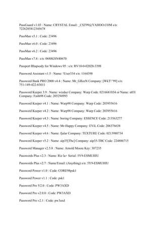 PassGuard v1.03 : Name: CRYSTAL Email: _CST99@YAHOO.COM s/n:
7226285812345678

PassMan v5.1 : Code: 23496

PassMan v6.0 : Code: 23496

PassMan v6.2 : Code: 23496

PassMan v7.4 : s/n: 0688GSN40670

Passport Rhapsody for Windows 95 : s/n: RV10-0-02028-3398

Password Assistant v1.5 : Name: !User334 s/n: 1164398

Password Bank PRO 2000 v4.4 : Name: Mr_GReeN Company: [WkT! '99] s/n:
751-149-422-83011

Password Keeper 3.9 : Name: wizdaz Company: Warp Code: 0216681034 or Name: n03l
Company: Faith98 Code: 205294993

Password Keeper v4.1 : Name: Warp98 Company: Warp Code: 203955616

Password Keeper v4.2 : Name: Warp98 Company: Warp Code: 203955616

Password Keeper v4.3 : Name: boring Company: ESSENCE Code: 213563277

Password Keeper v4.5 : Name: Mr-Happy Company: EViL Code: 206376638

Password Keeper v4.6 : Name: fjalar Company: TEXTURE Code: 0213980734

Password Keeper v5.2 : Name: aip35[Tbc] Company: aip35-TBC Code: 224886715

Password Manager v2.5.8 : Name: Arnold Moore Key: 307235

Passwords Plus v2.3 : Name: Riz la+ Serial: 5Y9-ESMUHIU

Passwords Plus v2.7 : Name/Email: (Anything) s/n: 5Y9-ESMUHIU

Password Power v1.0 : Code: CORE98psk1

Password Power v1.1 : Code: psk1

Password Pro V2.0 : Code: PW3AXD

Password Pro v2.0.0 : Code: PW3AXD

Password Pro v2.1 : Code: pw3axd
 