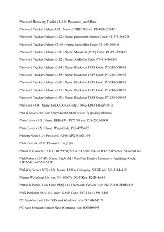 Password Recovery Toolkit v1.8.0 : Password: jazz64beat

Password Tracker Deluxe 3.02 : Name: CORE/JES s/n: PT-483-205842

Password Tracker Deluxe v3.22 : Name: panoramix^impact Code: PT-575-368758

Password Tracker Deluxe V3.40 : Name: knoweffex Code: PT-935-006045

Password Tracker Deluxe v3.50 : Name: MoonCat [PCY] Code: PT-193-399425

Password Tracker Deluxe v3.52 : Name: AntKiller Code: PT-416-366249

Password Tracker Deluxe v3.54 : Name: Blackstar TRPS Code: PT-248-300495

Password Tracker Deluxe v3.55 : Name: Blackstar TRPS Code: PT-248-300495

Password Tracker Deluxe v3.56 : Name: Blackstar TRPS Code: PT-248-300495

Password Tracker Deluxe v3.57 : Name: Blackstar TRPS Code: PT-248-300495

Password Tracker Deluxe v3.59 : Name: Blackstar TRPS Code: PT-248-300495

Passworx v3.0 : Name: SiraX/CORE Code: T069a-K083`SD-jaY-010j

Past & Save v2.0 : s/n: 52zcb5kvz882s6b0 or s/n: 7p1jeskauy0b3muc

Paste Lister v1.0 : Name: REKiEM / PCY '98 s/n: PLS-2305-1000

Paste Lister v1.5 : Name: Warp Code: PLS-472-402

Paste'm Notes 1.0 : Password: A196-APX-R1JG-394

Paste Pal Lite v2.0 : Password: lvzg2pbc

Patent It Yourself 1.2.E.1 : DE5939Q223 or ET5682H347 or RT6765F569 or NE9697R346

PathMaker v1.07.40 : Name: BigMoM / ManiFest Destiny Company: (Anything) Code:
53D7-54BB-97A8-A82F

PathWay Server NFS v1.0 : Name: L8Man Company: SiEGE s/n: 761-1184-419

Pattern Workshop 1.0 : s/n: PN18000W1005P Key: E20B-4A48

Patton & Patton Flow Chart PDQ v1.1x Network Version : s/n: PKU3FE002DHN825

PBX Publisher 98 v1.04 : user: GASP Code: 317-13A1-1591-5181

PC Anywhere v4.5 for DOS and Windows : s/n: PCDH4543IN

PC Auto Strecken Berater Netz (German) : s/n: 0000108995
 