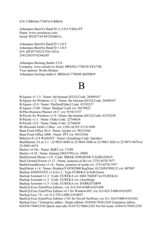 S/N: CDR4A6-774874-V40BA6

Ashampoo BurnYa DataCD v1.3.0.5-ViRiLiTY
Name: www.serialnews.com
Serial: BYD77AV4472434031c

Ashampoo BurnYa DataCD 1.3.0.5
Ashampoo BurnYa DataCD 1.3.0.5
S/N: BYD77AV2175611031a
254125635142566245

Ashampoo Burning Studio 5.5.0
Company: www.serials.ws Serial: BRS50A-774E29-YEU75K
Your opinion: Works Broken
Ashampoo burning studio 6 :BRS6A5-77HS4F-KHTBFP



                                         B
B-Jigsaw v1.1.5 : Name: the beeman [ECG] Code: 26449167
B-Jigsaw for Windows v1.2 : Name: the beeman [ECG] Code: 26449167
B-Jigsaw v2.0 : Name: TheDon[Fluke] Code: 85193217
B-Jigsaw v3.00 : Name: Shaligar^Lash s/n: 36679822
B-Plan Business Planner v4.5 : s/n: 915413157
B-Puzzle for Windows v1.0 : Name: the beeman [ECG] Code: 63376258
B-Puzzle v1.1 : Name: Fluke Code: 22744654
B-Puzzle v2.0 : Name: Fluke Code: 22744654
B's Recorder Gold v1.06se : s/n: 11P6-ACZY-5119-1899
Baan Front Office 98.4 : Name: Jaydee s/n: 98333366
Baan Front Office 2000 : Name: PFT s/n: 98333366
Babylon II v2.8 Win9xNT : Name: (Anything) Code: bejcakos
BackBurner 2.6 or 3.1 : 22-9033-8680 or 22-9043-5686 or 22-9063-2682 or 22-9073-9678 or
22-9093-6674
Backer v4.10e : Name: BaRT s/n: 17249
Backer v4.10 : Name: Jumanji [WkT!99] s/n: 28001
BackGround Master v1.0 : Code: MBAK-5698-RSTR-YAGRI-02H19
Back Ground Screen v3.12 : Name: justarius of dsi s/n: 3753-6570-7977
BackGroundScreen v3.14 : Name: justarius of inside s/n: 3753-6570-7977
BackStreet v1.4 : Name: Predator/FAITH2000 RegNum: 01234567890123 s/n: 007007
Backup ASSISTANT v1.0 rev.2 : Type EUREKA in both boxes
Backup Assistant v1.2 : Code: EUREKA s/n: 666C766D47 (or EUREKA)
Backup Assistant v1.3 : Code: EUREKA s/n: (Anything)
Backup Assistant v1.5 : Code: EUREKA s/n: DARKSTAR99
BackUp Exec EnterPrise Edition : s/n: 0-5-343-0-000-6-031689
BackUp Exec EnterPrise Edition v6.1 for WindowsNT: s/n: 0-5-425-5-000-0-010207
Backup Exec 7.0 : s/n: 0-2-376-2-000-2-018035
BackUp Exec EnterPrise Edition v7.01 for Novell NetWare: s/n: 0-1-362-9-000-9-010101
Backup Exec 7 Enterprise addon : Single edition: 0343841783012345 Enterprise editon:
0243941784012345 Quick start edit: 0143721780012345 Not for resale: 0344151785012345
 