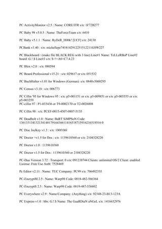 PC ActivityMonitor v2.5 : Name: CORE/ITR s/n: 1F72B277

PC Baby 98 v5.0.5 : Name: TheForceTeam s/n: 6410

PC Baby v5.1.1 : Name: RyDeR_H00k! [UCF] s/n: 24130

PCBank v1.40 : s/n: michellepe7418142912251512211GSW227

PC Blackboard : (make file BLACK.REG with 3 line) Line#1 Name: TeLLeRBoP Line#2
board: G.!.$ Line#3 s/n: $=!=A6<C7:4.23

PC Blox v2.0 : s/n: 080594

PC Board Professional v15.21 : s/n: 029617 or s/n: 051532

PC BuchHalter v1.01 for Windows (German): s/n: 8848v5060295

PC Census v3.10 : s/n: 006773

PC Cillin '95 for Windows 95 : s/n: p5-001151 or s/n: p5-009851 or s/n: p5-005555 or s/n:
p5-003259
PC-cillin 97 : P1-033436 or T9-0002170 or T2-0026008

PC Cillin 98 : s/n: PCEF-0015-4507-0807-5135

PC Deadbolt v1.0 : Name: BaRT SiMPSoN Code:
13613313413213414817916416611416518715916216519316 0

PC Disc JocKey v1.3 : s/n: 100f106l

PC Doctor +v1.5 for Dos : s/n: 1139610360 or s/n: 2104328220

PC Doctor v1.0 : 1139610360

PC Doctor v1.5 for Dos : 1139610360 or 2104328220

PC-Duo Version 3.72 : Transport: 0 s/n: 091238744 Clients: unlimited OS/2 Client: enabled
License: Free Use Auth: 7528469

Pc Editor v2.11 : Name: TUC Company: PC99 s/n: 706492335

PC-EncryptM 2.5 : Name: Warp98 Code: 0818-482-566364

PC-EncryptS 2.5 : Name: Warp98 Code: 0819-487-536602

PC Everywhere v2.9 : Name/Company: (Anything) s/n: 92348-23-B13-123A

PC Express v1.0 : bbs: G.!.$ Name: The GuaRDiaN aNGeL s/n: 1416632976
 