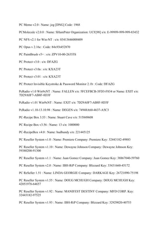 PC Memo v2.0 : Name: jog [DNG] Code: 1968

PCMolecule v2.0.0 : Name: SHamPster Organization: UCF[98] s/n: E-99999-999-999-83432

PC NFS v2.1 for Win-NT : s/n: 03413646000409

PC Opus v 2.16e : Code: 84x93t452870

PC PaintBrush v5+ : s/n: ZPV10-00-26355S

PC Protect v3.0 : s/n: DFAZG

PC Protect v3.0a : s/n: KXA23T

PC Protect v3.01 : s/n: KXA23T

PC Protect Invisible Keystroke & Password Monitor 2.1b : Code: DFAZG

PcRadio v1.0 Win9xNT : Name: FALLEN s/n: 5FCEFBCB-3FD3-F834 or Name: EXIT s/n:
7D29A0F7-AB8F-8D3F

PcRadio v1.01 Win9xNT : Name: EXIT s/n: 7D29A0F7-AB8F-8D3F

PcRadio v1.10-13.10.98 : Name: DEGEN s/n: 74948A60-4637-A5C3

PC-Recipe Box 3.53 : Name: Stuart Cave s/n: 515849608

PC Recipe Box v3.56 : Name: 13 s/n: 1000000

PC-RecipeBox v4.0 : Name: budbundy s/n: 221445125

PC Reseller System v1.0 : Name: Premiere Company: Premiere Key: 32443182-49883

PC Reseller System v1.10 : Name: Dewayne Johnson Company: Dewayne Johnson Key:
59380200-91300

PC Reseller System v1.1 : Name: Juan Gomez Company: Juan Gomez Key: 38867040-59760

PC Reseller System v2.0 : Name: IBH-RiP Company: Blizzard Key: 33431660-45172

PC ReSeller 1.51 : Name: LINDA GEORGIE Company: DARKAGE Key: 26721090-75198

PC Reseller System v1.55 : Name: DOUG MCHUGH Company: DOUG MCHUGH Key:
42051978-64657

PC Reseller System v1.92 : Name: MANIFEST DESTINY Company: MFD CORP. Key:
32443182-97525

PC Reseller System v1.93 : Name: IBH-RiP Company: Blizzard Key: 32929020-40753
 