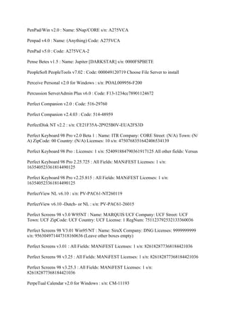 PenPad/Win v2.0 : Name: SNap/CORE s/n: A275VCA

Penpad v4.0 : Name: (Anything) Code: A275VCA

PenPad v5.0 : Code: A275VCA-2

Pense Betes v1.5 : Name: Jupiter [DARKSTAR] s/n: 0000FSPBETE

PeopleSoft PeopleTools v7.02 : Code: 000049120719 Choose File Server to install

Perceive Personal v2.0 for Windows : s/n: POAL009956-F200

Percussion ServerAdmin Plus v6.0 : Code: F13-1234cc78901124672

Perfect Companion v2.0 : Code: 516-29760

Perfect Companion v2.4.03 : Code: 514-48959

PerfectDisk NT v2.2 : s/n: CE21F35A-2P925B0V-EUA2FS3D

Perfect Keyboard 98 Pro v2.0 Beta 1 : Name: ITR Company: CORE Street: (N/A) Town: (N/
A) ZipCode: 00 Country: (N/A) Licenses: 10 s/n: 4750768351642406534139

Perfect Keyboard 98 Pro : Licenses: 1 s/n: 524091884790361917125 All other fields: Versus

Perfect Keyboard 98 Pro 2.25.725 : All Fields: MANiFEST Licenses: 1 s/n:
163540523361814490125

Perfect Keyboard 98 Pro v2.25.815 : All Fields: MANiFEST Licenses: 1 s/n:
163540523361814490125

PerfectView NL v6.10 : s/n: PV-PAC61-NT260119

PerfectView v6.10 -Dutch- or NL : s/n: PV-PAC61-26015

Perfect Screens 98 v3.0 W95NT : Name: MARQUIS UCF Company: UCF Street: UCF
Town: UCF ZipCode: UCF Country: UCF License: 1 RegNum: 751123792532133360036

Perfect Screens 98 V3.01 Win95/NT : Name: SiraX Company: DNG Licenses: 9999999999
s/n: 956304971447318160636 (Leave other boxes empty)

Perfect Screens v3.01 : All Fields: MANiFEST Licenses: 1 s/n: 826182877368184421036

Perfect Screens 98 v3.25 : All Fields: MANiFEST Licenses: 1 s/n: 826182877368184421036

Perfect Screens 98 v3.25.3 : All Fields: MANiFEST Licenses: 1 s/n:
826182877368184421036

PerpeTual Calendar v2.0 for Windows : s/n: CM-11193
 