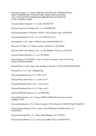 Persistent Storage v1.0 : Name: Milk Man -FCN 98 Code: PERSDE9380 Key:
8BEE77FB60DD54AFC3CE36392A0E017D84FF7681F761E047D8
56CC3758A4E970F073F868DE1B62ABDF40C056CF453953BFCB
CE50C25AD84E3A48BD

Personal Album Organizer v1.2 : Code: THANKYOU

Personal Archiver for Windows 95 : s/n: ACD60807028

Personal Biorhythm for Windows 95/NT4 : Name: Rebels Code: 3274043209

Personal Budgeting 99 v6.0 : s/n: 11111-9389125-33333

PersonalFAQ v1.00 : Name: VERSUS Code: 838583826986Tvtsf

Personal FTP 2000 v1.0 : Name: justarius of harlem s/n: 453567848

Personal MACLAN Connect v5.53 : s/n: BC2280003-77574 or s/n: 30275934

Personal Medical Records v1.2 : s/n: 687344265

Personal Quest v1.0 Win95NT : Name: FALLEN Company: FALLEN 98 Code:
DP.Q1.00.6978056.650669

Personal Quest v1.50a : Name: davy Company: blizzard s/n: DP.Q1.00.9076048.650889

Personal-Pc v1.12 : Code: 320delphi32jg

Personal Phonebook Plus v1.0 : Code: zxw37

Personal Phone Book Plus v1.1 : Code: zxw37

Personal PhoneBook Plus v2.0.1 : Code: zxw37

Personal Phonebook Plus v2.1.0 : Code: zxw37

Personal POWER Organizer 3.0 : s/n: PPO-5002

Personal Receptionist v1.0.3 : Name: SHINE COMPANY Password: xvwI-po-
Q7QKEo:-3186

Personal Receptionist v1.0.4 : Name/Company: (N/A) Password: T6h86YS8TgUP7y420VjE3

Personal Record Keeper 4.0.2e1 : Name: ThE STaRDoGG CHaMPioN [PC] s/n:
8529UJR535

Personal Reminder Plus 1.51 : Name: BaMa/Magnum s/n: 67762422

Personal Stock Monitor v2.5.2 : Name: lgb [cORE 97] Key: 003995790751
 