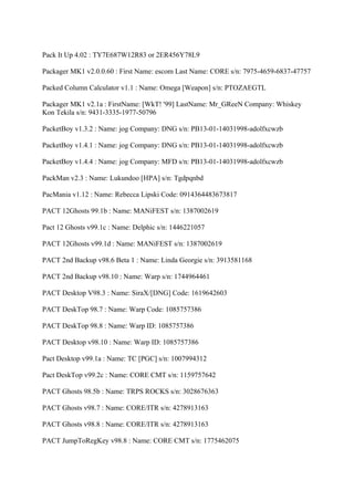 Pack It Up 4.02 : TY7E687W12R83 or 2ER456Y78L9

Packager MK1 v2.0.0.60 : First Name: escom Last Name: CORE s/n: 7975-4659-6837-47757

Packed Column Calculator v1.1 : Name: Omega [Weapon] s/n: PTOZAEGTL

Packager MK1 v2.1a : FirstName: [WkT! '99] LastName: Mr_GReeN Company: Whiskey
Kon Tekila s/n: 9431-3335-1977-50796

PacketBoy v1.3.2 : Name: jog Company: DNG s/n: PB13-01-14031998-adolfxcwzb

PacketBoy v1.4.1 : Name: jog Company: DNG s/n: PB13-01-14031998-adolfxcwzb

PacketBoy v1.4.4 : Name: jog Company: MFD s/n: PB13-01-14031998-adolfxcwzb

PackMan v2.3 : Name: Lukundoo [HPA] s/n: Tgdpqnbd

PacMania v1.12 : Name: Rebecca Lipski Code: 0914364483673817

PACT 12Ghosts 99.1b : Name: MANiFEST s/n: 1387002619

Pact 12 Ghosts v99.1c : Name: Delphic s/n: 1446221057

PACT 12Ghosts v99.1d : Name: MANiFEST s/n: 1387002619

PACT 2nd Backup v98.6 Beta 1 : Name: Linda Georgie s/n: 3913581168

PACT 2nd Backup v98.10 : Name: Warp s/n: 1744964461

PACT Desktop V98.3 : Name: SiraX/[DNG] Code: 1619642603

PACT DeskTop 98.7 : Name: Warp Code: 1085757386

PACT DeskTop 98.8 : Name: Warp ID: 1085757386

PACT Desktop v98.10 : Name: Warp ID: 1085757386

Pact Desktop v99.1a : Name: TC [PGC] s/n: 1007994312

Pact DeskTop v99.2c : Name: CORE CMT s/n: 1159757642

PACT Ghosts 98.5b : Name: TRPS ROCKS s/n: 3028676363

PACT Ghosts v98.7 : Name: CORE/ITR s/n: 4278913163

PACT Ghosts v98.8 : Name: CORE/ITR s/n: 4278913163

PACT JumpToRegKey v98.8 : Name: CORE CMT s/n: 1775462075
 
