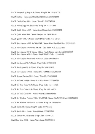 PACT Jump to Reg Key 98.8 : Name: Warp98 ID: 2535454229

Pact Note Pad : Name: draXXter[Faith2000] s/n: 2039042174

PACT Profile Copy 98.8 : Name: Warp ID: 2115542668

PACT ProfileCopy v98.10 : Name: Warp ID: 2115542668

PACT Quick Menu v98.7 : Name: team blizzard s/n: 3968003232

PACT Quick Menu 98.8 : Name: Warp98 ID: 2463194705

PACT Quicky V98.3 : Name: SiraX/[DNG] Code: 2615428737

PACT Save Layout v3.02 for Win95NT : Name: Carol Swafford Key: 2529383583

PACT Save Layout v98 Win95-98-NT : Key: Team PGC2533327117

PACT Save Layout 98.4b Classic Edition Final : Name: warp Key: 2359909687
PACT Save Layout V98.3 : Name: SiraX/[DNG] Code: 1135468486

PACT Save Layout 98 : Name: JUANDA Code: 3477842678

PACT SaveLayout 98.7 : Name: Warp Code: 2690581610

PACT SaveLayout 98.8 : Name: Warp ID: 2690581610

PACT Save Layout v98.10 : Name: DSi TeAM ID: 1302630708

PACT Second Backup 98.8 : Name: Warp ID: 1744964461

PACT SetTextColor98 : Name: JUANDA Code: 2277918256

PACT Set Text Color 98.7 : Name: Warp Code: 1651146928

PACT Set Text Color 98.8 : Name: Warp ID: 1651146928

PACT Set Text Color v98 : Name: Warp ID: 1651146928

PACT Set Window Position V98.4 Win95/NT : Name: SiraX/[DNG] s/n: 1110794969

PACT Set Window Position 98.7 : Name: Warp s/n: 2074547951

PACT Shellx 98 : Name: Warp98 Code: 3559455215

PACT Shellx 98.8 : Name: Warp98 Code: 3559455215

PACT ShellX v98.10 : Name: Warp Code: 4238961217

Pact Show time 98.10 : Name: Warp Code: 3865730018
 