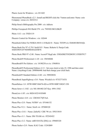 Pharm Assist for Windows : s/n: H11683

Phenomenal PhoneBook v2.3 : Install and RIGHT-click the ? button and enter: Name: zoin
Company: versus s/n: 20252312

Philip Stone's Bibliography Pro 2000 : s/n: inkhorn

Phillips Freespeech 98.0 Build 378 : s/n: 7NFHX1MCLDKZF

Phists 1.0.3 : s/n: TND1119

Phoenix Control for Windows : s/n: 102644

Phonebook Editor For NOKIA 8810 v1.0 Build 41 : Name: TEX99 s/n: Eb46401B654AQx

Phone Book Pro '97 v2.70.1 build 915 : Name: Roberto S. Pareja Code:
4AD329E912F74E808E60A265B7S

Phone Book PRO 97 v2.80 : Name: lxcore97 RegCode: 558E6DB27F82D03FC155DD7FC7

Phone Book95 Professional v1.20 : s/n: 196548606

PhoneBook95 Pro Edition : s/n: 18190238 or s/n: 15968016

PhoneBook95 Professional Edition v2.11 : Set your clock to July 25, 1998 and then enter:
Name: (Anything) Code: 2090966446 And then change your clock back.

Phonebook95 Standard Edition v2.60 : s/n: 398928036

PhoneBook SuperHighway v3.0 : Name: Wizzkid s/n: 4735277AYS

PhoneDeluxe 1.0 : HTW100R7106474-426 or HTW100R7108267-350

Phone ferret v1.1102 : s/n: NS-100-002-267 Key: 4991-3382

PhoneList v1.05 : s/n: 0026143214103600

Phone Monitor v4.0 : s/n: 12B34UC7QVAeL

Phone Plus v2.0 : Name: NiTR8^ s/n: 1P1846152

Phone Plus V2.1 : Name: SiraX s/n: 1P5008320

Phone Plus v3.0.1 : Name: [JaSuN] / CBE '98 s/n: 1P8315010

Phone Plus v3.1 : Name: DSi TEAM s/n: 1P2545452

Phone Plus v3.2 : Name: mRFANATIc [DSi] s/n: 1P8005320

Phone Seeker v2.0 : Name: KAC Code: 13241B09
 