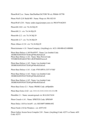 PhoneWolf 2.xx : Name: DanThaMan/fACTOR '98 s/n: PH666-107798

Phone Wolf v2.01 Build 005 : Name: Warp s/n: PH-102110

PhoneWolf v2.01 : Name: under.siege@metpro.com s/n: PH1879-462853

PhotoAlb 2.0.0 : s/n: 7A-34-XQ-29

PhotoAlb 2.1 : s/n: 7A-34-XQ-29

PhotoAlb v2.2 : s/n: 7A 34 XQ 29

PhotoAlb v2.7 : s/n: 7A-34-XQ-29

Photo Album v2.3.0 : s/n: 7A-34-XQ-29

PhotoAnimator v1.0 : Name/Company: (Anything) s/n: ACU-100-000-653-000000

Photo Base Deluxe v1.40 Win95NT : Name: Leo Jerabek Code:
3JEBB3JG8FJFE4372G8UpFNKwK82uErcE
Photo Base Deluxe v1.42 : Name: Marc Potvin Code:
YFEBB5JG8FeKE437KUvJKWNKBJE2uzwcE

Photo Base Deluxe v1.45 : Name: Leo Jerabek Code:
3JEBB3JG8FJFE4372G8UpFNKwK82uErcE

Photo Base Deluxe v1.61 : Code: 9705-HPFA-3357-VVKF

Photo Base Deluxe v1.62 : Name: Leo Jerabek Code:
3JEBB3JG8FJFE4372G8UpFNKwK82uErcE

Photo Base Deluxe v1.65 : Name: Leo Jerabek Code:
3JEBB3JG8FJFE4372G8UpFNKwK82uErcE

Photo Base Extra v2.1 : Name: PRiME Code: a6f4p4dibv

Photo Base Extra v2.62 : s/n: 1111-11-1111-1111-111-111-98

PhotoBits 2.1 : Name: encanto/gcrack s/n: B1A10A71634

Photo Crunch v1.41 : Name: SPRITEX Code: SPR5689

Photo Delux 1.0J For Jwin95 : s/n: HJJ100P7100004-892

Photo Finish v3.0 for Windows : s/n: 42971192

Photo Gallery Screen Saver Compiler 2.01 : Name: (Anything) Code: 62571 or Name: n03l
Code: 62571
 