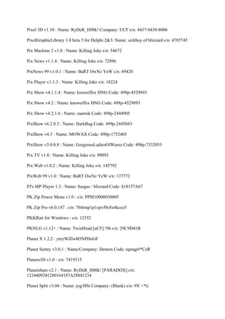 Pixel 3D v1.10 : Name: RyDeR_H00k! Company: UCF s/n: 4437-0438-8006

PixelGraphicLibrary 1.0 beta 5 for Delphi 2&3: Name: sickboy of blizzard s/n: 4785745

Pix Machine 2 v1.0 : Name: Killing Joke s/n: 54672

Pix News v1.1.4 : Name: Killing Joke s/n: 72896

PixNews 99 v1.0.1 : Name: BaRT OwNz YeW s/n: 69420

Pix Player v1.1.3 : Name: Killing Joke s/n: 18224

Pix Show v4.1.1.4 : Name: knoweffex DNG Code: 498p-4529893

Pix Show v4.2 : Name: knoweffex DNG Code: 498p-4529893

Pix Show v4.2.1.6 : Name: zaarnik Code: 498p-2444905

PixShow v6.2.0.3 : Name: DarkBug Code: 499p-2445043

PixShow v4.3 : Name: MOWAX Code: 498p-1752405

PixShow v5.0.0.8 : Name: GorgeousLadiesOfWarez Code: 498p-7332053

Pix TV v1.0 : Name: Killing Joke s/n: 99093

Pix Web v1.0.2 : Name: Killing Joke s/n: 145792

PixWeb 99 v1.0 : Name: BaRT OwNz YeW s/n: 137772

PJ's MP Player 1.3 : Name: fungus / blizzard Code: $18157A67

PK Zip Power Menu v1.0 : s/n: PPM10000030005

PK Zip Pro v6.0.147 : s/n: 78t6rnp1p1xpvf9c8x4kcce5

PKKRatt for Windows : s/n: 12552

PKNLG v1.12+ : Name: TwinHead [uCF] !96 s/n: 29C9D41B

Planet X 1.2.2 : yteyWZIwB5NPHeGF

Planet Sentry v3.0.1 : Name/Company: Demon Code: rqmqp#*CeR

Planets3D v1.0 : s/n: 7419315

Planetshare v2.1 : Name: RyDeR_H00k! [PARADOX] s/n:
1234409241280164187A28841234

Planet Split v3.04 : Name: jog/DSi Company: (Blank) s/n: 9X`<*(i
 