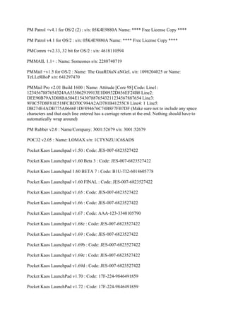 PM Patrol +v4.1 for OS/2 (2) : s/n: 05K4E9880A Name: **** Free License Copy ****

PM Patrol v4.1 for OS/2 : s/n: 05K4E9880A Name: **** Free License Copy ****

PMComm +v2.33, 32 bit for OS/2 : s/n: 4618110594

PMMAIL 1.1+ : Name: Someones s/n: 2288740719

PMMail +v1.5 for OS/2 : Name: The GuaRDiaN aNGeL s/n: 1098204025 or Name:
TeLLeRBoP s/n: 641297470

PMMail Pro v2.01 Build 1600 : Name: Attitude [Core 98] Code: Line1:
1234567887654324AA535062919913E1D0932D856EF24B8 Line2:
DEE90B79A3D08BA504E1543078876543211234567887654 Line3:
9F0C57D8F81E518FCBD70C994A2AD781B41255C8 Line4: 1 Line5:
DB274E4ADB775A0646F1DF894676C74B8F7FB7DF (Make sure not to include any space
characters and that each line entered has a carriage return at the end. Nothing should have to
automatically wrap around)

PM Rubber v2.0 : Name/Company: 3001:52679 s/n: 3001:52679

POC32 v2.05 : Name: LOMAX s/n: 1CTYNZU1C6SADS

Pocket Kaos Launchpad v1.50 : Code: JES-007-6823527422

Pocket Kaos Launchpad v1.60 Beta 3 : Code: JES-007-6823527422

Pocket Kaos Launchpad 1.60 BETA 7 : Code: B1U-TI2-6014605778

Pocket Kaos Launchpad v1.60 FINAL : Code: JES-007-6823527422

Pocket Kaos Launchpad v1.65 : Code: JES-007-6823527422

Pocket Kaos Launchpad v1.66 : Code: JES-007-6823527422

Pocket Kaos Launchpad v1.67 : Code: AAA-123-3340105790

Pocket Kaos Launchpad v1.68c : Code: JES-007-6823527422

Pocket Kaos Launchpad v1.69 : Code: JES-007-6823527422

Pocket Kaos Launchpad v1.69b : Code: JES-007-6823527422

Pocket Kaos Launchpad v1.69c : Code: JES-007-6823527422

Pocket Kaos Launchpad v1.69d : Code: JES-007-6823527422

Pocket Kaos LaunchPad v1.70 : Code: 17F-224-9846491859

Pocket Kaos LaunchPad v1.72 : Code: 17F-224-9846491859
 
