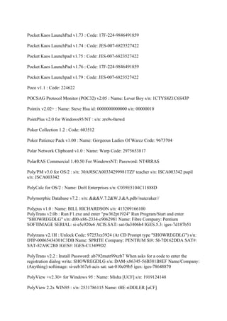 Pocket Kaos LaunchPad v1.73 : Code: 17F-224-9846491859

Pocket Kaos LaunchPad v1.74 : Code: JES-007-6823527422

Pocket Kaos Launchpad v1.75 : Code: JES-007-6823527422

Pocket Kaos LaunchPad v1.76 : Code: 17F-224-9846491859

Pocket Kaos Launchpad v1.79 : Code: JES-007-6823527422

Poco v1.1 : Code: 224622

POCSAG Protocol Monitor (POC32) v2.05 : Name: Lover Boy s/n: 1CTYS8Z1C6S43P

Pointix v2.02+ : Name: Steve Hsu id: 0000000000000 s/n: 00000010

PointPlus v2.0 for Windows95/NT : s/n: zrs9s-0arwd

Poker Collection 1.2 : Code: 603512

Poker Patience Pack v1.00 : Name: Gorgeous Ladies Of Warez Code: 9673704

Polar Network Clipboard v1.0 : Name: Warp Code: 2975653817

PolarRAS Commercial 1.40.50 For WindowsNT: Password: NT4RRAS

Poly/PM v3.0 for OS/2 : s/n: 30A9ISCA00334299981TZF teacher s/n: ISCA003342 pupil
s/n: JSCA003342

PolyCalc for OS/2 : Name: DoH Enterprises s/n: C039E5104C11888D

Polymorphic Database v7.2 : s/n: &&&V.7.2&W.J.&A.pdb//nutcraker//

Polypus v1.0 : Name: BILL RICHARDSON s/n: 413209166100
PolyTrans v2.0b : Run F1.exe and enter "pw362pt1924" Run Program/Start and enter
"SHOWREGDLG" s/n: d00-x86-2334-c9062981 Name: Fibre Company: Pentium
SOFTIMAGE SERIAL: si-e5c920e6 ACIS.SAT: sat-0a3406b4 IGES.5.3: iges-7d187b51

Polytrans v2.1H : Unlock Code: 97253zz3924 (At CD Prompt type "SHOWREGDLG") s/n:
DTP-00065434301C3DB Name: SPRITE Company: PENTIUM SI#: SI-7D162DDA SAT#:
SAT-82A9C2B8 IGES#: IGES-C13499D2

PolyTrans v2.2 : Install Password: ab792mutr99xzb7 When asks for a code to enter the
registration dialog write: SHOWREGDLG s/n: DAM-x86345-56B381B8EF Name/Company:
(Anything) softimage: si-eeb167e6 acis sat: sat-010c09b5 iges: iges-78648870

PolyView +v2.30+ for Windows 95 : Name: Misha [UCF] s/n: 1919124148

PolyView 2.2x WIN95 : s/n: 2531786115 Name: tHE riDDLER [uCF]
 
