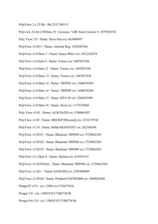 PolyView 2.x 32 Bit : Bit 2531786115

Polyview 32-bit 2.90 beta.10 : Licensee: VdR Team License #: 1079928510

Poly View 2.9 : Name: Steve Hsu s/n: 663008997

PolyView v2.90.3 : Name: Attitude Reg: 1202445366

PolyView v3.0 Beta 7 : Name: Guess Who? s/n: 3912330379

PolyView v3.0 beta 9 : Name: Versus s/n: 1407021936

PolyView v3.0 beta 12 : Name: Versus s/n: 1407021936

PolyView v3.0 Beta 13 : Name: Versus s/n: 1407021936

PolyView v3.0 Beta 14 : Name: TRPS98 s/n: 1440478284

PolyView v3.0 Beta 16 : Name: TRPS98 s/n: 1440478284

PolyView v3.0 Beta 17 : Name: RTA 98 s/n: 3288625999

PolyView v3.0 Beta 18 : Name: Swat s/n: 1177674868

Poly View v3.01 : Name: ALM DeTH s/n: 3780861857

PolyView v3.03 : Name: IBH-RiP [Blizzard] s/n: 2332179742

PolyView v3.10 : Name: BaMa/MANiFEST s/n: 262188546

PolyView v3.20 b1 : Name: Blackstar TRPS98 s/n: 2729662369

PolyView v3.20 b2 : Name: Blackstar TRPS98 s/n: 2729662369

PolyView v3.20 b3 : Name: Blackstar TRPS98 s/n: 2729662369

PolyView v3.2 Beta 8 : Name: Harlem s/n: 610767161

PolyView v3.20 FINAL : Name: Blackstar TRPS98 s/n: 2729662369

PolyView v3.20.1 : Name: kaN[LSD] s/n: 2585490489

PolyView v3.30 b4 : Name: Predator/FAITH2000 s/n: 1009828548

Ponger32 v2.9 : s/n: 13001e1e171b67381b

Ponger 3.0 : s/n: 13001E1E171B67381B

Ponger Pro 3.0 : s/n: 13001E1E171B67381B
 