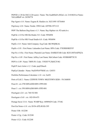 POP3D v1.30 for OS/2 (128 users) : Name: The GuaRDiaN aNGeL s/n: 21410634 or Name:
TeLLeRBoP s/n: 26396774

Pop Agent v1.0 : Name: Eugene R. Harden s/n: 36213495 10736464

PopAway v2.0 : Name: Nordic 1998 Code: 42970S-1971112

POP! The Balloon Dog Game v1.3 : Name: Ray Hipfner s/n: P2-uu6cA-x

PopFile v1.0 For MS DevStudio 5.0 : Code: 9956894

PopFile v1.0 For MS Visual Studio 6.0 : Code: 9956894

Popfix v1.0 : Name: Imh Company: Ecg Code: IKUWQSKAL

Popfix v1.01 : First Name: Lukundoo Last Name: HPA Code: 57JEIRIORJEYP

Pop Fix v1.03a : First Name: Plutonik Last Name: DARKSTAR Code: R2UUM7IASPXZA

Pop Fix v1.05 : First Name: Jeffrey Last Name: McCullum Code: 4YHR6MP72C3I

POP It v1.89 : Name: TRPS IN. Code: .VNIXV*L3K0C2V4G

PopUP Ascii Artist v1.2 : Code: pop528ascb

PopUp Calender : Name: NuZiN'Pc97'RiSE s/n: 124553

Portfolio Performance Calculator v1.0 : s/n: 3ert91

Ports of Call 2 : Name: CEPHYR TOWN: MGETOWN SER#: -761360050

Poser II : s/n: FW100NAZ0010091-FPPJ-001

Poser 3 : s/n: FW100NAZ0010091-FPPJ-001

PostAgent v2.0 : s/n: 760 552 001

PostAgent v3.65 : s/n: 102-938-475

Postage Saver 3.5.6 : Name: WARP Key: 44909429 Code: 3714G

Post Em Notes v1.0 : s/n: D156-APX-R1JG-395

Poster 5.0b : 012248

Poster v5.2g : Code: 012248

Poster v5.2i : Code: 012248
 