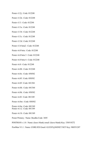 Poster v5.2j : Code: 012248

Poster v5.2k : Code: 012248

Poster v5.3 : Code: 012248

Poster v5.3a : Code: 012248

Poster v5.3b : Code: 012248

Poster v5.3c : Code: 012248

Poster v5.3d : Code: 012248

Poster v5.4 beta2 : Code: 012248

Poster v6.0 beta : Code: 012248

Poster v6.0 beta 3 : Code: 012248

Poster v6.0 beta 4 : Code: 012248

Poster v6.0 : Code: 012248

Poster v6.0b : Code: 012248

Poster v6.0e : Code: 050582

Poster v6.0f : Code: 050582

Poster v6.0f : Code: 041384

Poster v6.0h : Code: 041384

Poster v6.0k : Code: 050582

Poster v6.0l : Code: 081349

Poster v6.0m : Code: 050582

Poster v6.0q : Code: 081349
Poster v6.1a : Code: 081349

Poster v6.1b : Code: 081349

Poster Printery : Name: Boedha Code: 3695

POSTMAN v.1.0 : Name: (leave blank) email: (leave blank) Key: 330519272

PostMan V1.1 : Name: CORE/JES Email: GUEST@NONET.NET Key: 980551287
 