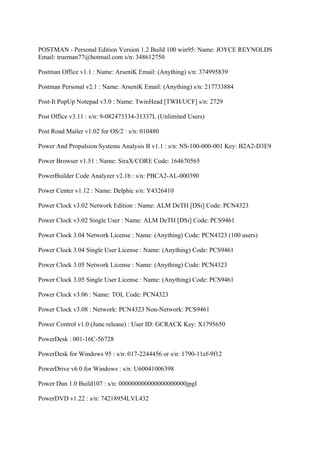 POSTMAN - Personal Edition Version 1.2 Build 100 win95: Name: JOYCE REYNOLDS
Email: trueman77@hotmail.com s/n: 348612750

Postman Office v1.1 : Name: ArseniK Email: (Anything) s/n: 374995839

Postman Personal v2.1 : Name: ArseniK Email: (Anything) s/n: 217733884

Post-It PopUp Notepad v3.0 : Name: TwinHead [TWH/UCF] s/n: 2729

Post Office v3.11 : s/n: 9-082473334-31337L (Unlimited Users)

Post Road Mailer v1.02 for OS/2 : s/n: 010480

Power And Propulsion Systems Analysis B v1.1 : s/n: NS-100-000-001 Key: B2A2-D3E9

Power Browser v1.51 : Name: SiraX/CORE Code: 164670565

PowerBuilder Code Analyzer v2.1b : s/n: PBCA2-AL-000390

Power Center v1.12 : Name: Delphic s/n: Y4326410

Power Clock v3.02 Network Edition : Name: ALM DeTH [DSi] Code: PCN4323

Power Clock v3.02 Single User : Name: ALM DeTH [DSi] Code: PCS9461

Power Clock 3.04 Network License : Name: (Anything) Code: PCN4323 (100 users)

Power Clock 3.04 Single User License : Name: (Anything) Code: PCS9461

Power Clock 3.05 Network License : Name: (Anything) Code: PCN4323

Power Clock 3.05 Single User License : Name: (Anything) Code: PCS9461

Power Clock v3.06 : Name: TOL Code: PCN4323

Power Clock v3.08 : Network: PCN4323 Non-Network: PCS9461

Power Control v1.0 (June release) : User ID: GCRACK Key: X1795650

PowerDesk : 001-16C-56728

PowerDesk for Windows 95 : s/n: 017-2244456 or s/n: 1790-11ef-9f12

PowerDrive v6.0 for Windows : s/n: U60041006398

Power Dun 1.0 Build107 : s/n: 000000000000000000000jpgI

PowerDVD v1.22 : s/n: 74218954LVL432
 