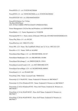 PowerDVD v1.5 : s/n: EV02581462386864

PowerDVD v1.6 : s/n: V0258146238686 or s/n: EV02581462386864

PowerDVD XP v4.0 : s/n: DX01866826450283

PowerDVD Deluxe Ver 7.0 Hot
The Best DVD Player
(S/N: WTGC3-SBR8C-PWFXA-HAG87-UPXH6-RAYKE)

Power Management v2.02 for Dos and Windows: s/n: KWW687480

PowerMarks v 1.2 : Name: Registered s/n: VUKS5M

Powerpacker98 V1.1 : Name: dustie of blizzard 1998 Code: 0531002F1D1D292D2B2A101

Power Play Slots v1.4 : s/n: 091305

PowerPlot/Lite v4.0 : 98HJ-YY-U762

Power PPL v2.0 : Name: The GuaRDiaN aNGeL last: G.!.$ s/n: 1883:232:1235

PowerPro v1.3.1 : Name: TS99 s/n: KAJ89Z

PowerQuest Boot Magic v1.0 : s/n: BM100ENWDL-101147

PowerQuest DataKeeper v3.0 : s/n: DK300ENDL-101004

PowerQuest DriveImage 2 : s/n: DM201ENRCD- 193411

PowerQuest Lost & Found v1.01 : s/n: 0453-0000-0002-8279

PowerQuest ServerMagic v2.0 : s/n: SG200ENWDL-000045

PowerSearch v1.0 : s/n: PS-6449-TB3

PowerStrip 2.04a : Name: Licensed Code: 7080E4C6A

Powerstrip v2.11 Win95/NT : Name: Frederick H. Winston s/n: B6C96E6C7

Powerstrip v2.15 For Windows95/NT : Name: Frederick H. Winston s/n: B6C96E6C7

Powerstrip v2.16 For Windows95/NT : Press Alt-P Name: Frederick H. Winston s/n:
B6C96E6C7

PowerStrip v2.18 for Win95/98/NT : Press Alt-P Name: Frederick H. Winston s/n:
B6C96EC7

PowerStrip v2.20 for Win95/98/NT : Press Alt-P Name: Frederick H. Winston s/n:
B6C96EC7
 