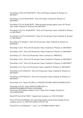 PowerStrip v2.20.01 for Win95/98/NT : Press Alt-P Name: Frederick H. Winston s/n:
B6C96EC7

PowerStrip v2.21 for Win95/98/NT : Press Alt-P Name: Frederick H. Winston s/n:
B6C96E6C7

PowerStrip v2.23 For Win95/98/NT : When the demo message appears, press ALT-R and
enter: Name: Frederick H. Winston Code: B6C96EC7

PowerStrip v2.24.3 For Win95/98/NT : Press ALT-R and enter: Name: Frederick H. Winston
s/n: B6C96E6C7

PowerStrip v2.24.5 For Win95/98/NT : Press ALT-R and enter: Name: Frederick H. Winston
s/n: B6C96E6C7

PowerStrip v2.25 Windows : Press ALT-R and enter: Name: Frederick H. Winston s/n:
B6C96E6C7

PowerStrip v2.26.4 : Press ALT-R and enter: Name: Frederick H. Winston s/n: B6C96E6C7

PowerStrip v2.26.5 : Press ALT-R and enter: Name: Frederick H. Winston s/n: B6C96E6C7

PowerStrip v2.27 : Press ALT-R and enter: Name: Licensed s/n: 7080E4C6A

PowerStrip v2.28.2 : Press ALT-R and enter: Name: Frederick H. Winston s/n: B6C96E6C7

PowerStrip v2.26.5 : Press ALT-R and enter: Name: Frederick H. Winston s/n: B6C96E6C7

PowerStrip v2.29 : Press ALT-R and enter: Name: Frederick H. Winston s/n: B6C96E6C7

PowerStrip v2.29.2 Win9x/NT : Press ALT-R and enter: Name: Frederick H. Winston s/n:
B6C96E6C7

PowerStrip v2.29.4 Win9x/NT : Press ALT-R and enter: Name: Frederick H. Winston s/n:
B6C96E6C7

Power Strip v2.41 : Name: ECLiPSE s/n: C4ECBCC8F5290CCA0E831D1605B7CA6131

PowerStrip v2.41.04 : Name: MoWAX NOBLiEGE s/n:
DBF0007BC02BBB5F4873690A7AB764D606
Power Sync WS Enterprise Edition v4.0.0.2: Name: davy Company: blizzard s/n:
3921254493874284

PowerTCP ActiveX for VB4/5 : Unpack Code: trymenow s/n: 100-1234-69640

Power TCP for PowerBuilder v4.0 : Run setup and then run the license manager Put any
company and use: s/n: 100-87459-36488 on Part PT-100

PowerTCP v4.1 for Borland C++ v5.02 : s/n: 107-00004-44556677-46457
 