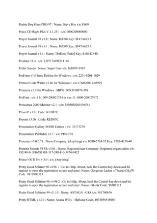Prairie Dog Hunt PRO 97 : Name: Steve Hsu s/n: F609

Prassi CD Right Plus V.1.1.251 : s/n: 0000200000000

Prayer Journal 98 v1.0 : Name: HiD98 Key: $F47A6C11

Prayer Journal 98 v1.1 : Name: HiD98 Key: $F47A6C11

Prayer Journal v1.4 : Name: TheDon[Fluke] Key: $44B42F40

Predator v1.4 : s/n: 9397174694214146

Prefet Screen : Name: Super User s/n: 16889311967

PreForm v1.0 from Delrina for Windows : s/n: 2201-8201-1029

Premier Code Writer v2.0c for Windows : s/n: CW020003-02929

Premiere v1.0 for Windows : MBW100X3100970-389

PrePrint : s/n: 11-1009-200021734 or s/n: 11-1000-200027072

Prescience 2000 Monitor v2.1 : s/n: 3803030200194561

Present! v3.0 : Code: KED87C

Present v3.0b : Code: KED87C

Presentation Gallery SOHO Edition : s/n: 33173270

Presentation Publisher v2.7 : s/n: PDKC78

Presenter v3.0.0.71 : Name/Company: (Anything) s/n: 0030-2763-57 Key: 1283-4158-40

Prestine Sounds 98 SR v3.01 : Name: Registred user Company: Registred organisation s/n:
192-98-9-1886581983-117-248-F-0-5474-9425

Presto! OCR Pro v.3.0 : s/n: (Anything)

Pretty Good Solitare 98 v4.98.1 : Go to Help, About, hold the Control key down and hit
register to open the registration screen and enter: Name: Gorgeous Ladies of WarezGLoW
Code: 9813800333

Pretty Good Solitaire 98 v4.98.2 : Go to Help, About, hold the Control key down and hit
register to open the registration screen and enter: Name: GLoW Code: 98307113

Pretty Good Solitaire 99 v5.1.0 : Name: ASTAGA - C4A s/n: 981740676

Pretty HTML v1.01 : Name: Axana Willy - Darkstar Code: 1034058545080
 