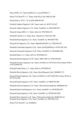 Pretty HTML v3.5 : Name: [SUB-G] s/n: xxxxx66798831-3

Prime 97 for Word 97 v1.1 : Name: Ando Pilve Code: 0880-36-1081

Primal Script v1.0.197 : s/n: 01-4256-0004-047186

PrimaSoft Address Organizer v3.00 : Name: warez s/n: 987677122-827

Primasoft Address Organizer v3.5s : Name: TeamPGC s/n: 984149505-827

Primasoft Amigo-2000 v1.1 : Name: rebels s/n: 987653886-274

PrimaSoft AutoFtp v1.2 : Name: davy - blizzard s/n: 974214101-968

PrimaSoft Book Organizer v3.5s : Name: TeamPGC s/n: 986166027-926

Primasoft Car Organizer 3.5S : Name: BaMa/MANiFEST s/n: 372623444-471

PrimaSoft Collectibles Organizer V3.0s : Name: SiraX/[DNG98] s/n: 955417601-204

Primasoft Collectables Organizer v3.5S : Name: TeamPGC s/n: 987090096-204

PrimaSoft Dialer v1.4 : Name: n03l s/n: 987654408-214

Primasoft Internet Organizer V3.5S : Name: TRPS 1998 s/n: 367207505-065

Primasoft Inventory Organizer 3.0a : Name: JUANDA s/n: 987761225-554 or Name: PC98 s/
n: 987722809-554

PrimaSoft Label Printer v1.1 : Name: n03l s/n: 987654994-65

PrimaSoft Movie Organizer v3.0a : Name: David Borgman Code: 594088697-171

Primasoft Recipe Organizer 3.0s : Name: JUANDA s/n: 987712928-409 or Name: PC98 s/n:
987722314-409

Primasoft Recipe Organizer v3.5S : Name: TeamPGC s/n: 986067764-409

PrimaSoft Software Organizer v2.0 : Name: TheForceTeam RegCode: 408406644-535

PrimaSoft Sports Card Organizer v3.5s : Name: TeamPGC s/n: 981402208-929

Primasoft Stamp Organizer v3.5S : Name: TeamPGC s/n: 987041544-478f4

PrimaSoft Wine Organizer v2.0 : Name: TheForceTeam RegCode: 809802760-411
Primasoft Wine Organizer v3.5S : Name: TeamPGC s/n: 981974475-149

Prime 97 For Word 97 : s/n: 659300618
 