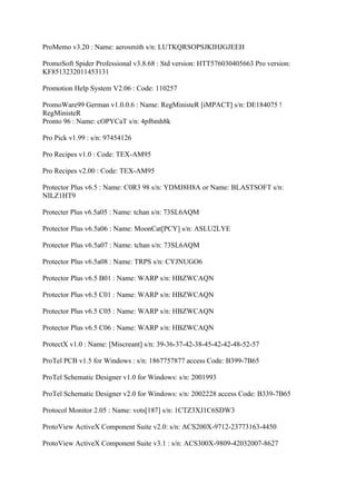 ProMemo v3.20 : Name: aerosmith s/n: LUTKQRSOPSJKIHJGJEEH

PromoSoft Spider Professional v3.8.68 : Std version: HTT576030405663 Pro version:
KF8513232011453131

Promotion Help System V2.06 : Code: 110257

PromoWare99 German v1.0.0.6 : Name: RegMinisteR [iMPACT] s/n: DE184075 !
RegMinisteR
Pronto 96 : Name: cOPYCaT s/n: 4pf6mh8k

Pro Pick v1.99 : s/n: 97454126

Pro Recipes v1.0 : Code: TEX-AM95

Pro Recipes v2.00 : Code: TEX-AM95

Protector Plus v6.5 : Name: C0R3 98 s/n: YDMJ8H8A or Name: BLASTSOFT s/n:
NILZ1HT9

Protecter Plus v6.5a05 : Name: tchan s/n: 73SL6AQM

Protector Plus v6.5a06 : Name: MoonCat[PCY] s/n: ASLU2LYE

Protector Plus v6.5a07 : Name: tchan s/n: 73SL6AQM

Protector Plus v6.5a08 : Name: TRPS s/n: CYJNUGO6

Protector Plus v6.5 B01 : Name: WARP s/n: HBZWCAQN

Protector Plus v6.5 C01 : Name: WARP s/n: HBZWCAQN

Protector Plus v6.5 C05 : Name: WARP s/n: HBZWCAQN

Protector Plus v6.5 C06 : Name: WARP s/n: HBZWCAQN

ProtectX v1.0 : Name: [Miscreant] s/n: 39-36-37-42-38-45-42-42-48-52-57

ProTel PCB v1.5 for Windows : s/n: 1867757877 access Code: B399-7B65

ProTel Schematic Designer v1.0 for Windows: s/n: 2001993

ProTel Schematic Designer v2.0 for Windows: s/n: 2002228 access Code: B339-7B65

Protocol Monitor 2.05 : Name: vots[187] s/n: 1CTZ3XJ1C6SDW3

ProtoView ActiveX Component Suite v2.0: s/n: ACS200X-9712-23773163-4450

ProtoView ActiveX Component Suite v3.1 : s/n: ACS300X-9809-42032007-8627
 