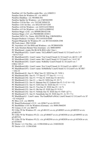ParaDate v4.5 for ParaDox under Dos : s/n: 63069311
Paradise Slots for Windows 95 : s/n: 649513
ParaDox DataBase : s/n: 9010866-501
ParaDox Speller for Windows : s/n: CM55022999
ParaDox v3.0 for Dos : s/n: TA234C10564110
ParaDox v3.01 for Dos : s/n: DA233F10371285
ParaDox v4.0 for Windows : s/n: IA931A10158034
ParaDox v4.5 for Windows : s/n: IA931A10000162
Partition Magic v2.02 : s/n: RPMW200-023106
Partition Magic v3.0 : s/n: PM300EMU-032011
Pasofami NES 2.5a : Name: tHATDUDE Reg: UBONODNA
Passport Producer 1.0 (mac) : PV1-0-01018-0580
Passport Rhapsody for Windows 95 : s/n: RV10-0-02028-3398
PB Tools (mac) : PB1310340
PC Anywhere v4.5 for DOS and Windows : s/n: PCDH4543IN
PC Auto Strecken Berater Netz (German) : s/n: 0000108995
PC Blackboard : (make file BLACK.REG wiht 3 line )
PC BlackBoard (02) : Line#1 name: TeLLeRBoP Line#2 board: G.!.$ Line#3 s/n: $=!
=A6<C7:4.23
PC BlackBoard (03) : Line#1 name: You! Line#2 board: G.!.$ Line#3 s/n: &C21+/-2P
PC BlackBoard (04) : Line#1 name: Me! Line#2 board: G.!.$ Line#3 s/n: !=6<C.3Z
PC BlackBoard (05) : Line#1 name: NoBoDy! Line#2 board: G.!.$ Line#3 s/n: !
CDG)<145-3<
PC BlackBoard (06) : Line#1 name: Xxx! Line#2 board: G.!.$ Line#3 s/n: &H41+/-2P
PC BlackBoard (07) : Line#1 name: SoMeBoDy! Line#2 board: G.!.$ Line#3 s/n: $C!DC!
<=262-33
PC Blackboard (0 : line #1: Who? line #2: XXX line #3: ?#38<)
PC Blackboard (09) : line #1: *** line #2: *** line #3: <<<<<)
PC Blackboard (10) : line #1: ??? line #2: XXX line #3: 66<CC)
PC Blackboard (11) : line #1: --- line #2: XXX line #3: 22<'')
PC Blackboard (12) : line #1: Batman line #2: Gotham line #3: 5:<C<6<<=E)
PC Blackboard (13) : line #1: XXX line #2: XXX line #3: <<<<<(
PC Blackboard (14) : line #1: You line #2: XXX line #3: <A<7)
PC Blackboard (15) : line #1: Me line #2: XXX line #3: 9>9>(
PC Blackboard (16) : line #1: Nobody line #2: XXX line #3: 9A8>:@7>)
PC Blackboard (17) : line #1: Somebody line #2: XXX line #3: :A:<9>>7=(
PC BlackBoard (1 : Line#1 name: The GuaRDiaN aNGeL Line#2 board: G.!.$ Line#3 s/n: $?
+1C=6A@8.D
PC Blox v2.0 : s/n: 080594
PC Board Professional v15.21 : s/n: 029617 or s/n: 051532
PC BuchHalter v1.01 for Windows (German) : s/n: 8848v5060295
PC Census v3.10 : s/n: 006773
PC Cillin '95 for Windows 95 : s/n: p5-001151 or s/n: p5-009851 or s/n: p5-005555 or s/n:
p5-003259
PC Cillin '95 for Windows 95 (2) : s/n: p5-004657 or s/n: p5-003456 or s/n: p5-009953 or s/n:
p5-007154
PC Cillin '95 for Windows 95 (3) : s/n: p5-002956 or s/n: p5-003858 or s/n: p1-033436 or s/n:
p1-0334436
PC Doctor +v1.5 for Dos : s/n: 1139610360 or s/n: 2104328220
PC Doctor v1.0 : 1139610360
 