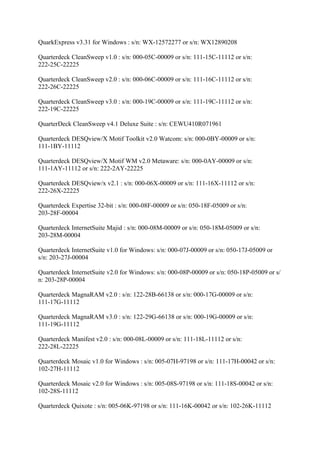 QuarkExpress v3.31 for Windows : s/n: WX-12572277 or s/n: WX12890208

Quarterdeck CleanSweep v1.0 : s/n: 000-05C-00009 or s/n: 111-15C-11112 or s/n:
222-25C-22225

Quarterdeck CleanSweep v2.0 : s/n: 000-06C-00009 or s/n: 111-16C-11112 or s/n:
222-26C-22225

Quarterdeck CleanSweep v3.0 : s/n: 000-19C-00009 or s/n: 111-19C-11112 or s/n:
222-19C-22225

QuarterDeck CleanSweep v4.1 Deluxe Suite : s/n: CEWU410R071961

Quarterdeck DESQview/X Motif Toolkit v2.0 Watcom: s/n: 000-0BY-00009 or s/n:
111-1BY-11112

Quarterdeck DESQview/X Motif WM v2.0 Metaware: s/n: 000-0AY-00009 or s/n:
111-1AY-11112 or s/n: 222-2AY-22225

Quarterdeck DESQview/x v2.1 : s/n: 000-06X-00009 or s/n: 111-16X-11112 or s/n:
222-26X-22225

Quarterdeck Expertise 32-bit : s/n: 000-08F-00009 or s/n: 050-18F-05009 or s/n:
203-28F-00004

Quarterdeck InternetSuite Majid : s/n: 000-08M-00009 or s/n: 050-18M-05009 or s/n:
203-28M-00004

Quarterdeck InternetSuite v1.0 for Windows: s/n: 000-07J-00009 or s/n: 050-17J-05009 or
s/n: 203-27J-00004

Quarterdeck InternetSuite v2.0 for Windows: s/n: 000-08P-00009 or s/n: 050-18P-05009 or s/
n: 203-28P-00004

Quarterdeck MagnaRAM v2.0 : s/n: 122-28B-66138 or s/n: 000-17G-00009 or s/n:
111-17G-11112

Quarterdeck MagnaRAM v3.0 : s/n: 122-29G-66138 or s/n: 000-19G-00009 or s/n:
111-19G-11112

Quarterdeck Manifest v2.0 : s/n: 000-08L-00009 or s/n: 111-18L-11112 or s/n:
222-28L-22225

Quarterdeck Mosaic v1.0 for Windows : s/n: 005-07H-97198 or s/n: 111-17H-00042 or s/n:
102-27H-11112

Quarterdeck Mosaic v2.0 for Windows : s/n: 005-08S-97198 or s/n: 111-18S-00042 or s/n:
102-28S-11112

Quarterdeck Quixote : s/n: 005-06K-97198 or s/n: 111-16K-00042 or s/n: 102-26K-11112
 