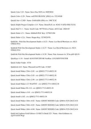 Quick Color 3.22 : Name: Steve Hsu 5029 s/n: 08093B34

Quick Color v3.28 : Name: miSTER fRANTiC [dNG] s/n: 33214F6B

QuickColor v3.28D : Name: D-tRAdER (DSi) s/n: 190C7C5C

Quick Delphi Project Compiler v1.0 : Name: DeionXxX s/n: 4G4U-VAFK-05RI-YZ1G

Quick Dial V1.1 : Name: SiraX Code: 98779164 or Name: n03l Code: 2460145

Quick Dialer v2.1 : Name: tHeRaiN/PGC Key: 3279651204

Quick Dialer v2.2c : Name: Ringer Key: 3274922470

QuikEdit - Web Site Development Studio v1.0.21 : Name: Lee David Morrison s/n: rNUf-
GMcK-SYri-

QuikEdit Web Site Development Studio v1.0.37 : Name: Lee David Morrison s/n: rNUf-
GMcK-SYri-

QuikEdit Web Site Development Studio v1.0.38 : Name: Pete Aronson s/n: 2Chc-jrhF-QUrV-

QuicKeys v1.01 : Install: KJAFJYBY2RY4R FirstRun: LFG24Z85TF6US5R

Quick Folder Finder : 8738

QuikGrid v4.0 : Name: PhrozenCrew99 Code: 313047

Quick Install Maker 32bit v2.02 : s/n: QIM32-7713-48032-38

Quick Install Maker 32bit v2.03 : s/n: QIM32-7713-48032-38

Quick Install Maker 32bit v2.04 : s/n: QIM32-7713-48032-38

Quick Install Maker v2.5 Win95NT : s/n: QIM32-7713-48032-38

Quick Install Maker 98 v3.0 : s/n: QIM32-7713-48032-38

Quick Install Maker v3.01 : s/n: QIM32-7713-48032-38

Quick Install v3.02 : s/n: QIM32-7713-48032-38

Quick Install Maker 16bit v4.02 : Name: GHOST RIDERS Code: QIM16-5529-28632-414

Quick Install Maker 16bit v4.03 : Name: GHOST RIDERS Code: QIM16-5529-28632-414

Quick Install Maker 16bit v4.04 : Name: GHOST RIDERS Code: QIM16-5529-28632-414

QuikLink Explorer Gold Edition v3.0 BETA Build 325 : Name: Alan Goldman s/n:
a@93-6AFS-Wqd
 