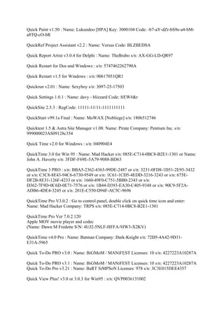 Quick Paint v1.50 : Name: Lukundoo [HPA] Key: 3000104 Code: -b7-aY-dZr-bS9e-a4-bM-
a8TQ-cO-bR

QuickRef Project Assistant v2.2 : Name: Versus Code: BLZBEDSA

Quick Report Artist v3.0.4 for Delphi : Name: TheBrabo s/n: AX-GG-LD-QR97

Quick Restart for Dos and Windows : s/n: 5747462262790A

Quick Restart v1.5 for Windows : s/n: 00617051QR1

Quickrun v2.01 : Name: Sexyboy s/n: 3097-25-17503

Quick Settings 1.0.1 : Name: davy - blizzard Code: frEW#&r

QuickSite 2.5.3 : RegCode: 11111-11/11-1111111111

QuickStart v99.1a Final : Name: MoWAX [Nobliege] s/n: 1806512746

Quicktest 1.5 & Astra Site Manager v1.08: Name: Pirate Company: Pentium Inc. s/n:
999000023AS09128c354

Quick Time v2.0 for Windows : s/n: 040904E4

QuickTime 3.0 for Win 95 : Name: Mad Hacker s/n: 085E-C714-0BC8-B2E1-1301 or Name:
John A. Haverty s/n: 3FDF-F69E-5A79-9088-BD63

QuickTime 3 PRO : s/n: BBA5-2362-4363-99DE-2487 or s/n: 3231-0FD8-1D51-2E93-3432
or s/n: C3C8-8E43-94C6-6730-9549 or s/n: 1C61-1CD5-4EDD-3216-3243 or s/n: 675E-
DF2B-8E31-126F-4233 or s/n: 1660-49F0-C751-5BB0-2343 or s/n:
D362-7F9D-0C6D-0E71-7576 or s/n: 1B44-D393-EA30-C405-9348 or s/n: 90C9-5F2A-
ADB6-4DE4-3245 or s/n: 201E-C550-D94F-AC5C-9696

QuickTime Pro V3.0.2 : Go to control panel, double click on quick time icon and enter:
Name: Mad Hacker Company: TRPS s/n: 085E-C714-0BC8-B2E1-1301

QuickTime Pro Ver 7.0.2.120
Apple MOV movie player and codec
(Name: Dawn M Fredette S/N: 4UJ2-5NLF-HFFA-9JW3-X2KV)

QuickTime v4.0 Pro : Name: Batman Company: Dark-Knight s/n: 72D5-4A42-9D31-
E31A-5965

Quick To-Do PRO v3.0 : Name: BiGMoM / MANiFEST Licenses: 10 s/n: 4227223A10287A

Quick To-Do PRO v3.1 : Name: BiGMoM / MANiFEST Licenses: 10 s/n: 4227223A10287A
Quick To-Do Pro v3.21 : Name: BaRT SiMPSoN Licenses: 978 s/n: 3C3E015DEE4357

Quick View Plus! v3.0 or 3.0.3 for Win95 : s/n: QVP0036131002
 