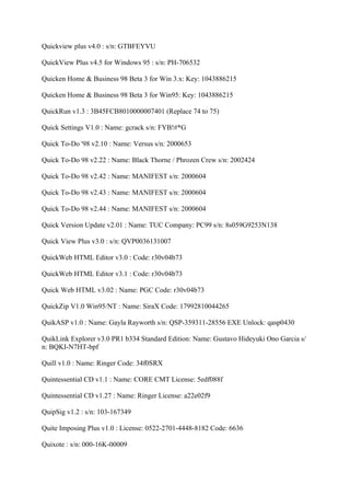 Quickview plus v4.0 : s/n: GTBFEYVU

QuickView Plus v4.5 for Windows 95 : s/n: PH-706532

Quicken Home & Business 98 Beta 3 for Win 3.x: Key: 1043886215

Quicken Home & Business 98 Beta 3 for Win95: Key: 1043886215

QuickRun v1.3 : 3B45FCB8010000007401 (Replace 74 to 75)

Quick Settings V1.0 : Name: gcrack s/n: FYB!#*G

Quick To-Do '98 v2.10 : Name: Versus s/n: 2000653

Quick To-Do 98 v2.22 : Name: Black Thorne / Phrozen Crew s/n: 2002424

Quick To-Do 98 v2.42 : Name: MANIFEST s/n: 2000604

Quick To-Do 98 v2.43 : Name: MANIFEST s/n: 2000604

Quick To-Do 98 v2.44 : Name: MANIFEST s/n: 2000604

Quick Version Update v2.01 : Name: TUC Company: PC99 s/n: 8s059G9253N138

Quick View Plus v3.0 : s/n: QVP0036131007

QuickWeb HTML Editor v3.0 : Code: r30v04b73

QuickWeb HTML Editor v3.1 : Code: r30v04b73

Quick Web HTML v3.02 : Name: PGC Code: r30v04b73

QuickZip V1.0 Win95/NT : Name: SiraX Code: 17992810044265

QuikASP v1.0 : Name: Gayla Rayworth s/n: QSP-359311-28556 EXE Unlock: qasp0430

QuikLink Explorer v3.0 PR1 b334 Standard Edition: Name: Gustavo Hideyuki Ono Garcia s/
n: BQKI-N7HT-bpf

Quill v1.0 : Name: Ringer Code: 34f0SRX

Quintessential CD v1.1 : Name: CORE CMT License: 5edf088f

Quintessential CD v1.27 : Name: Ringer License: a22e02f9

QuipSig v1.2 : s/n: 103-167349

Quite Imposing Plus v1.0 : License: 0522-2701-4448-8182 Code: 6636

Quixote : s/n: 000-16K-00009
 