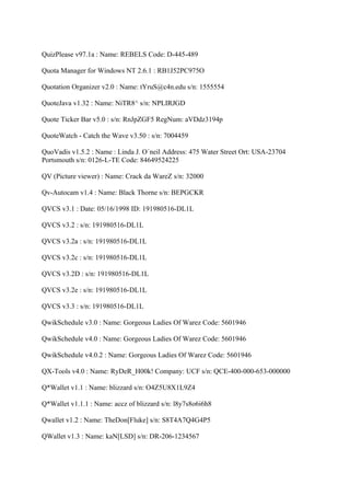 QuizPlease v97.1a : Name: REBELS Code: D-445-489

Quota Manager for Windows NT 2.6.1 : RB1J52PC975O

Quotation Organizer v2.0 : Name: tYruS@c4n.edu s/n: 1555554

QuoteJava v1.32 : Name: NiTR8^ s/n: NPLIRJGD

Quote Ticker Bar v5.0 : s/n: RnJpZGF5 RegNum: aVDdz3194p

QuoteWatch - Catch the Wave v3.50 : s/n: 7004459

QuoVadis v1.5.2 : Name : Linda J. O´neil Address: 475 Water Street Ort: USA-23704
Portsmouth s/n: 0126-L-TE Code: 84649524225

QV (Picture viewer) : Name: Crack da WareZ s/n: 32000

Qv-Autocam v1.4 : Name: Black Thorne s/n: BEPGCKR

QVCS v3.1 : Date: 05/16/1998 ID: 191980516-DL1L

QVCS v3.2 : s/n: 191980516-DL1L

QVCS v3.2a : s/n: 191980516-DL1L

QVCS v3.2c : s/n: 191980516-DL1L

QVCS v3.2D : s/n: 191980516-DL1L

QVCS v3.2e : s/n: 191980516-DL1L

QVCS v3.3 : s/n: 191980516-DL1L

QwikSchedule v3.0 : Name: Gorgeous Ladies Of Warez Code: 5601946

QwikSchedule v4.0 : Name: Gorgeous Ladies Of Warez Code: 5601946

QwikSchedule v4.0.2 : Name: Gorgeous Ladies Of Warez Code: 5601946

QX-Tools v4.0 : Name: RyDeR_H00k! Company: UCF s/n: QCE-400-000-653-000000

Q*Wallet v1.1 : Name: blizzard s/n: O4Z5U8X1L9Z4

Q*Wallet v1.1.1 : Name: accz of blizzard s/n: l8y7s8o6i6h8

Qwallet v1.2 : Name: TheDon[Fluke] s/n: S8T4A7Q4G4P5

QWallet v1.3 : Name: kaN[LSD] s/n: DR-206-1234567
 