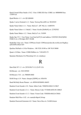 Quack Sound Effect Studio v3.0.2 : First: CORE/JES Sur: CORE s/n: 00000000 Pass:
135097AA

Quad Blocks v1.1 : s/n: QUAB4468

Quake 2 server frontend v1.2 : Name: Norway/Revolt98 s/n: 90103035

Quake Name Editor v1.1 : Name: BuLLeT - [PC 98] s/n: 1A08FFF8

Quake Name Editor v1.1 Build 2 : Name: Goofer [DeMoN] s/n: 22702FEC

Quake Name Maker v1.2 : Name: BuLLeT s/n: 310589

Quake Spy V5.1 : User Name: Lost Soul [uCF] E-mail address: UNITED CRACKING
FORCE s/n: cT2b-6qhs-3R57-5GXR

QuakeSpy (Any ver) : Name: CDWarez Email: CDWarez@rules.the.world.com RegKey:
aafX-R49s-rH2d-3fc9

Qualitas DisPatch v1.0 for Windows : 100 3520 10180 or 100 7610 30040

Quant v3.0 Beta : Name: CORE/DrRhui s/n: 7149-6953-75

Quantam Mechanics For Photoshop 4.0: s/n: mindseye



                                         R
Ram Disk NT 1.2 : s/n: 2EY0190-71-31-22-07-12A

RAMexam : s/n: 5432189569

RAMexam v7.01 : s/n: 90060814060

RAM Swap v1.0 : Name: elmopio [iSD98] s/n: 83B-856

Rand McNally Route Planner : s/n: RP9810CRM901-06693

Random Event Sounds v3.0 : Name: fallen Code: YBXFH-G8GLV-CI8G7

Random Event Sounds v3.1.1 : Name: Bisoux Code: YVXHH-68TLW-CD8G5

Random Event Sounds v3.1.3 : Name: Vision Code: YBXHH-68GLS-CI8G6

Random Midi Plus v1.02 : s/n: ranmidi-6hpo4-24-hop

Random Password Generator 6.0 : Name: Steve Hsu s/n: 5vEd9A3mxm
 
