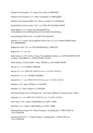 Random Test Generator 1.4 : Name: Steve Hsu s/n: 00007ttrSw

Random Test Generator v1.5 : Name: (Anything) s/n: 00001qpgWc

Random Test Generator PRO v2.0 : Name: ArseniK s/n: Ur2FynK4Cg

RandomNoise Coda Version 1.0.0.1 : s/n: 206Y-9FC1K-H50EI-54MM

Rank Higher! v1.75 : Name: davy-blizzard1999 s/n:
YbT1bRFAF212712E70F510E106131131F211DFA7A8E8E8Ewa

R and R Report Writer 8.0A : s/n: 0056-7028-2469-8861

RaNews v?.?? : Name: The GuaRDiaN aNGeL bbs: G.!.$ s/n: 3F9F865A9DB1 Phone:
031+00000000000

Rapport for Tape v3.0 : s/n: NS-100-000-004 Key: 509B-2591

Raptor NT v1.1 : s/n: 418

RaR Archiver v1.54+ for Dos : Name: The GuaRDiaN aNGeL s/n: E478F2CB98B7521995
or Name: TeLLeRBoP s/n: 79D32A7FDEC3721995

RAR Archiver v2.04 For DOS : Name: TRPS98 s/n: 0517ADD877B38D

Rascal v2.1 : s/n: 16190025-19060300

Rascal v2.2 : s/n: 19991110-11081612 or s/n: 11111101-10136111

Rascal Pro v1.6 : s/n: 16190025-19050000

Rascal Pro v1.7 : s/n: 19991110-11111512 or s/n: 11111101-11165111

RasMon v1.23 : Name: TEX98 s/n: 516983895

RasMon v1.4 : Name: Ringer s/n: 336503882

RAS Professional v0.41 for Windows 95 : user Name: DjPaul uCF authority Key: 194361

Rasputin v1.4 : s/n: 19991110-11141412 or s/n: 11111101-11184111

RAS Timer v1.09 : Name: CORE/DrRhui s/n: H2G7 / B8PE

RasTimer v1.11 : Name: CORE/DrRhui s/n: H2G7 / B8PE

Rational PureCoverage v6.0 : Name/Company: (Anything) Key: 11005-071962 s/n:
154-1276001998

Rational Purify NT 5.1 : Name/Company: (Anything) Key: 11005-071962 s/n:
154-1276001998
 