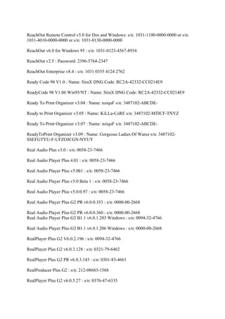 ReachOut Remote Control v5.0 for Dos and Windows: s/n: 1031-1100-0000-0000 or s/n:
1031-4010-0000-0000 or s/n: 1031-0130-0000-0000

ReachOut v6.0 for Windows 95 : s/n: 1031-0123-4567-8934

ReachOut v2.5 : Password: 2396-5764-2347

ReachOut Enterprise v8.4 : s/n: 1031 0355 4124 2762

Ready Code 98 V1.0 : Name: SiraX DNG Code: RC2A-42332-CC0214E9

ReadyCode 98 V1.06 Win95/NT : Name: SiraX DNG Code: RC2A-42332-CC0214E9

Ready To Print Organizer v3.04 : Name: nziquF s/n: 3487102-ABCDE-

Ready to Print Organizer v3.05 : Name: KiLLa-CoRE s/n: 3487102-MTICF-TNYZ

Ready To Print Organizer v3.07 : Name: nziquF s/n: 3487102-ABCDE-

ReadyToPrint Organizer v3.09 : Name: Gorgeous Ladies Of Warez s/n: 3487102-
SSEFGTYU-F-UFZOJCGN-NYUY

Real Audio Plus v3.0 : s/n: 0058-23-7466

Real Audio Player Plus 4.01 : s/n: 0058-23-7466

Real Audio Player Plus v5.0b1 : s/n: 0058-23-7466

Real Audio Player Plus v5.0 Beta 1 : s/n: 0058-23-7466

Real Audio Player Plus v5.0.0.97 : s/n: 0058-23-7466

Real Audio Player Plus G2 PR v6.0.0.353 : s/n: 0000-00-2668

Real Audio Player Plus G2 PR v6.0.0.360 : s/n: 0000-00-2668
Real Audio Player Plus G2 B1.1 v6.0.1.203 Windows : s/n: 0094-32-4766

Real Audio Player Plus G2 B1.1 v6.0.1.206 Windows : s/n: 0000-00-2668

RealPlayer Plus G2 V6.0.2.196 : s/n: 0094-32-4766

RealPlayer Plus G2 v6.0.3.128 : s/n: 0321-79-6462

RealPlayer Plus G2 PR v6.0.3.143 : s/n: 0301-83-4661

RealProducer Plus G2 : s/n: 212-08683-1568

RealPlayer Plus G2 v6.0.5.27 : s/n: 0376-47-6335
 