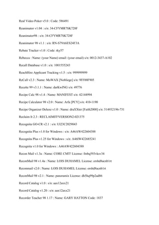Real Video Poker v5.0 : Code: 586491

Reanimator v1.04 : s/n: 34-CFYMR7SK728F

Reanimator98 : s/n: 34-CFYMR7SK728F

Reanimator 98 v1.1 : s/n: RN-S79A6ES24F3A

Rebate Tracker v1.0 : Code: rky57

Rebecca : Name: (your Name) email: (your email) s/n: 0012-3437-A102

Recall Database v1.0 : s/n: 1001555243

ReachHire Applicant Tracking v1.5 : s/n: 999999999

ReCall v2.3 : Name: MoWAX [Nobliege] s/n: 9FF00F905

Recette 99 v3.1.1 : Name: darKwING s/n: 49776

Recipe Calc 98 v1.4 : Name: MANIFEST s/n: 42144994

Recipe Calculator 98 v2.0 : Name: Arfa [PCY] s/n: 410-1190

Recipe Organizer Deluxe v1.0 : Name: draXXter [Faith2000] s/n: 514932196-731

Reclaim It 2.3 : RECLAIMIT!VERSION2-021375

Recognita GO-CR v2.1 : s/n: UI23C2029043

Recognita Plus v1.0 for Windows : s/n: A46AW422604388

Recognita Plus v1.25 for Windows : s/n: A46IW422685241

Recognita v1.0 for Windows : A46AW422604388

Recon Mail v1.3a : Name: CORE CMT! License: fmbq593vksv34

ReconMail 98 v1.4a : Name: LOIS DUHAMEL License: orshd8acnb1rt

Reconmail v2.0 : Name: LOIS DUHAMEL License: orshd8acnb1rt

ReconMail 98 v2.1 : Name: panoramix License: dh5hq99p2ad86

Record Catalog v1.0 : s/n: aax12axx21

Record Catalog v1.20 : s/n: aax12axx21

Recorder Teacher 98 1.17 : Name: GARY HATTON Code: 1837
 